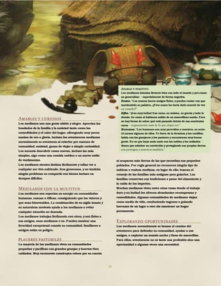 34
Amables y curiosos
Los medianos son una gente afable y alegre. Aprecian las
bondades de la familia y la amistad tanto como las
comodidades y el calor del hogar, albergando muy pocos
sueños de oro o gloria. Incluso los aventureros medianos
normalmente se aventuran al exterior por razones de
comunidad, amistad, ganas de viajar o simple curiosidad.
Les encanta descubrir cosas nuevas, incluso las más
simples, algo como una comida exótica o un nuevo estilo
de vestimentas.
Los medianos sienten lástima fácilmente y odian ver a
cualquier ser vivo sufriendo. Son generosos, y no tendrán
ningún problema en compartir sus bienes incluso en
tiempos difíciles.
Mezclados con la multitud
Los medianos son expertos en encajar en comunidades
humanas, enanas o élficas, consiguiendo que los valoren y
que sean bienvenidos. La combinación de su sigilo innato y
su naturaleza modesta ayuda a los medianos a evitar
cualquier atención no deseada.
Los medianos trabajan fácilmente con otros, y son fieles a
sus amigos, sean medianos o no. Pueden mostrar una
ferocidad excepcional cuando su comunidad, familiares o
amigos están en peligro.
Placeres pastoriles
La mayoría de los medianos viven en comunidades
pequeñas y pacíficas con grandes granjas y huertos bien
cuidados. Muy raramente construyen reinos por su cuenta
ni acaparan más tierras de las que necesitan sus pequeños
poblados. Por regla general no reconocen ningún tipo de
nobleza o realeza mediana, en lugar de ello, buscan el
consejo de las familias más antiguas para guiarlos. Las
familias conservan sus tradiciones a pesar del alzamiento y
la caída de los imperios.
Muchos medianos viven entre otras razas donde el trabajo
duro y su lealtad les ofrecen abundantes recompensas y
comodidades. Algunas comunidades de medianos viajan
como medio de vida, conduciendo vagones o guiando
barcazas de un lugar a otro sin mantener un hogar
permanente.
Explorando oportunidades
Los medianos normalmente se lanzan al camino del
aventurero para defender su comunidad, ayudar a sus
amigos, o explorar un mundo ancho y lleno de maravillas.
Para ellos, aventurarse no es tanto una profesión sino una
oportunidad o algunas veces una necesidad.
Afable y positivo
Los medianos intentan llevarse bien con todo el mundo y pro-curan
no generalizar especialmente de forma negativa.
Enano. "Los enanos hacen amigos fieles, y puedes contar con que
mantendrán su palabra, ¿Pero acaso les haría daño sonreír de vez
Elfos. "¡Son muy bellos! Sus caras, su música, su gracia y todo lo
demás. Es como si hubiesen salido de un maravilloso sueño. Pero
no hay forma de saber qué está pasando detrás de sus sonrientes
caras
Humanos. "Los humanos son muy parecidos a nosotros, en serio.
Al menos algunos de ellos. Ve fuera de la fortaleza y los castillos,
habla con los granjeros y los pastores y encontraras muy buena
gente. No es que haya nada malo con los nobles y los soldados
tienes que admirar su convicción y protegiendo sus propias tierras
 