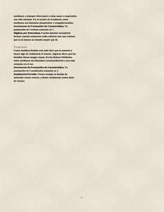 36
medianos, y siempre viven junto a otras razas o emprenden
una vida nómada. En el mundo de Greyhawk, estos
medianos son llamados piespeludos o compañerosaltos.
Incremento de Puntuación de Característica. Tu
puntuación de Carisma aumenta en 1.
Sigiloso por Naturaleza. Puedes intentar esconderte
incluso cuando solamente estás cubierto tras una criatura
que es al menos un tamaño mayor que tú.
Fornidos
Como mediano fornido eres más duro que la mayoría y
tienes algo de resistencia al veneno. Algunos dicen que los
fornidos tienen sangre enana. En los Reinos Olvidados,
estos medianos son llamados corazonesfuertes y son más
comunes en el sur.
Incremento de Puntuación de Característica. Tu
puntuación de Constitución aumenta en 1.
Resistencia Fornida. Tienes ventaja en tiradas de
salvación contra veneno, y tienes resistencia contra daño
de veneno.
 
