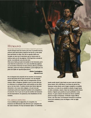 37
Humano
Estas eran historias de un pueblo inquieto que hace
mucho tiempo tomó los mares y los ríos en grandes barcos,
primero para aterrorizar y saquear las tierras, y más tarde
para asentarse en ellas. Aun así en aquello había una
energía, un amor por la aventura, que se hacía notar en
todas y cada una de las páginas. Liriel leyó bien entrada la
noche, encendiendo una vela tras otra.
Ella nunca había pensado demasiado en los humanos, pero
esas historias la fascinaron. En esas amarillentas páginas
se encontraban historias de duros héroes, fieros y extraños
animales, poderosos dioses primitivos, y una magia que era
parte del tejido de aquella lejana tierra.
Elaine Cunningham,
Hija del Drow
En el cómputo de la mayoría de los mundos, los humanos
son la más joven de las razas comunes, con una llegada
tardía al mundo y una vida corta en comparación con los
enanos, elfos, y dragones. Quizás es por su corta vida que
se esfuerzan en conseguir tanto como pueden en los años
que se les han dado. O quizás sienten que tienen algo que
demostrar a las razas más antiguas, y es por eso que
construyen poderosos imperios basados en la conquista y
el comercio. Sea lo que sea lo que les motiva, los humanos
son los innovadores, los pioneros y los triunfadores de los
mundos.
Un amplio espectro
Con su afición por la migración y la conquista, los
humanos son físicamente más diversos que cualquiera de
las razas comunes. No hay un humano típico. Un individuo
puede medir desde 5 pies hasta un poco más de 6 pies y
pesar desde 125 a 250 libras. Los tonos de piel de los
humanos varían desde casi el negro completo a un pálido
muy claro, y el color de su cabello va desde el negro hasta
el rubio (ondulado, rizado o liso); los varones pueden llevar
barbas o bigotes que pueden ser poco poblados o muy
densos. Un gran número de huma-nos tienen también
parte de sangre no-humana, revelando rasgos élficos,
orcos, o de otra raza. Los humanos alcanzan la madurez
cerca de la veintena y rara vez llegan a vivir un siglo
completo.
 