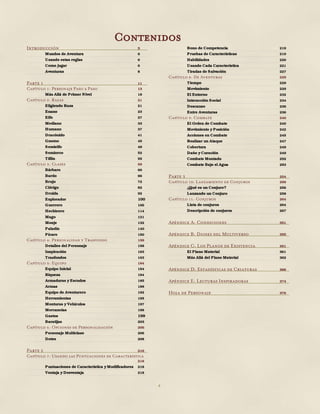 4
Introducción 5
Mundos de Aventura 6
Usando estas reglas 6
Como jugar 6
Aventuras 8
Parte 1 11
Capítulo 1: Personaje Paso a Paso 13
Más Allá de Primer Nivel 18
Capítulo 2: Razas 21
Eligiendo Raza 21
Enano 23
Elfo 27
Mediano 33
Humano 37
Dracónido 41
Gnomo 45
Semielfo 49
Semiorco 52
Tiflin 55
Capítulo 3: Clases 59
Bárbaro 60
Bardo 66
Brujo 72
Clérigo 82
Druida 92
Explorador 100
Guerrero 106
Hechicero 114
Mago 121
Monje 132
Paladín 140
Pícaro 150
Capítulo 4: Personalidad y Trasfondo 158
Detalles del Personaje 158
Inspiración 163
Trasfondos 163
Capítulo 5: Equipo 184
Equipo Inicial 184
Riqueza 184
Armaduras y Escudos 185
Armas 188
Equipo de Aventurero 192
Herramientas 195
Monturas y Vehículos 197
Mercancías 198
Gastos 199
Baratijas 203
Capítulo 6: Opciones de Personalización 206
Personaje Multiclase 206
Dotes 208
Parte 2 216
Capítulo 7: Usando las Puntuaciones de Característica
218
Puntuaciones de Característica y Modificadores 218
Ventaja y Desventaja 218
Bono de Competencia 219
Pruebas de Características 219
Habilidades 220
Usando Cada Característica 221
Tiradas de Salvación 227
Capítulo 8: De Aventuras 229
Tiempo 229
Movimiento 229
El Entorno 232
Interacción Social 234
Descanso 236
Entre Aventuras 236
Capítulo 9: Combate 240
El Orden de Combate 240
Movimiento y Posición 242
Acciones en Combate 245
Realizar un Ataque 247
Cobertura 249
Daño y Curación 249
Combate Montado 252
Combate Bajo el Agua 253
Parte 3 254
Capítulo 10: Lanzamiento de Conjuros 256
¿Qué es un Conjuro? 256
Lanzando un Conjuro 258
Capítulo 11: Conjuros 264
Lista de conjuros 264
Descripción de conjuros 267
Apéndice A: Condiciones 351
Apéndice B: Dioses del Multiverso 355
Apéndice C: Los Planos de Existencia 361
El Plano Material 361
Más Allá del Plano Material 362
Apéndice D: Estadísticas de Criaturas 366
Apéndice E: Lecturas Inspiradoras 374
Hoja de Personaje 376
Contenidos
 