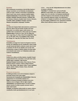 40
Rashemi
Más comúnmente encontrados al este del Mar Interior y
siempre mezclados con los Mulanitas, los Rashemíes
suelen ser bajos, robustos y musculosos. Normalmente
tienen la piel y ojos oscuros, y gruesos cabellos negros.
Nombres Rashemíes: (Varón) Borivik, Faurgar, Jandar,
Kanithar, Madislak, Ralmevik, Shaumar, Vladislak; (Mu-
jer) Fyevarra, Hulmarra, Immith, Imzel, Navarra, Shevarra,
Tammith, Yuldra; (apellidos) Chergoba, Dyernina,
Iltazyara, Murnyethara, Stayanoga, Ulmokina.
Shou
Los Shou son el grupo étnico más numeroso y poderoso en
Kara-Tur, lejos al este de Faerûn. Su piel es de tonos
bronceados, con cabellos negros y ojos oscuros. Los
apellidos Shou normalmente se dicen antes que el nombre.
Nombres Shou: (Varón) An, Chen, Chi, Fai, Jiang, Jun,
Lian, Long, Meng, On, Shan, Shui, Wen; (mujer) Bai, Chao,
Jia, Lei, Mei, Qiao, Shui, Tai; (apellidos) Chien, Huang,
Kao, Kung, Lao, Ling, Mei, Pin, Shin, Sum, Tan, Wan.
Tethyrianos
Extendidos a lo largo de la Costa de la Espada al oeste de
Faerûn, los Tethyrianos son de constitución y altura media,
con piel oscura que tiende a aclararse cuanto más al norte
se asientan. El color de sus cabellos y de sus ojos varía
enormemente, aunque el cabello castaño y los ojos azules
es la variación más común. Los Tethyrianos suelen usar
nombres Chondathianos.
Turami
Nativos de la orilla sur del Mar Interior, el pueblo Turami
es generalmente alto y musculoso, con la piel color caoba,
cabello negro y ondulado, y ojos oscuros.
Nombres Turami: (Varón) Anton, Diero, Marcon, Pieron,
Rimardo, Romero, Salazar, Umbero; (Mujer) Balama,
Dona, Faila, Jalana, Luisa, Quara, Selise, Vonda; (apellidos)
Agosto, Astorio, Calabra, Domine, Falone, Marivaldi,
Pisacar, Ramondo.
Rasgos humanos
Es difícil generalizar acerca de los humanos, aunque tu
personaje humano tiene estos rasgos.
Incremento de Puntuación de Característica. Todas tus
puntuaciones de característica mejoran en 1.
Edad. Los humanos alcanzan la madurez cerca de la
veintena y rara vez llegan a vivir un siglo completo.
Alineamiento. Los humanos tienen a no tener un alinea-
miento concreto. En ellos se puede encontrar tanto lo
mejor como lo peor.
Tamaño. Los humanos varían mucho en cuanto a altura y
constitución, desde aproximadamente los 5 a los 6 pies
(1,5 m. 1,8 m.) de alto. Independientemente de tu altura,
tu tamaño es Mediano.
Velocidad. Tu velocidad base a pie es de 30 pies.
Idiomas. Puedes hablar, leer y escribir Común y una
lengua extra de tu elección. Los humanos normalmente
aprenden lenguas de otras personas con las que tienen
trato, incluyendo dialectos ocultos. Son aficionados a
enriquecer su lenguaje con palabras que toman prestadas
de otras lenguas: maldiciones orcas, expresiones musicales
élficas, frases mili-tares enanas y ese tipo de cosas.
 