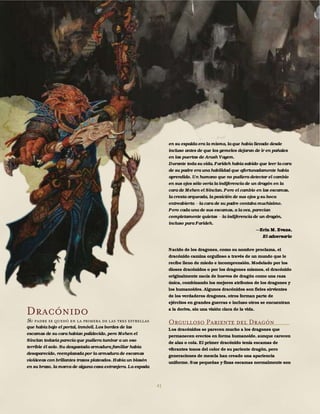 41
Dracónido
Su padre se quedó en la primera de las tres estrellas
que había bajo el portal, inmóvil. Los bordes de las
escamas de su cara habían palidecido, pero Mehen el
Sinclan todavía parecía que pudiera tumbar a un oso
terrible él solo. Su desgastada armadura familiar había
desaparecido, reemplazada por la armadura de escamas
violáceas con brillantes trazos plateados. Había un blasón
en su brazo, la marca de alguna casa extranjera. La espada
en su espalda era la misma, la que había llevado desde
incluso antes de que los gemelos dejaran de ir en pañales
en las puertas de Arush Vayem.
Durante toda su vida, Farideh había sabido que leer la cara
de su padre era una habilidad que afortunadamente había
aprendido. Un humano que no pudiera detectar el cambio
en sus ojos sólo vería la indiferencia de un dragón en la
cara de Mehen el Sinclan. Pero el cambio en las escamas,
la cresta arqueada, la posición de sus ojos y su boca
entreabierta la cara de su padre contaba muchísimo.
Pero cada una de sus escamas, a la vez, parecían
completamente quietas la indiferencia de un dragón,
incluso para Farideh.
Erin M. Evans,
El adversario
Nacido de los dragones, como su nombre proclama, el
dracónido camina orgulloso a través de un mundo que le
recibe lleno de miedo e incomprensión. Modelado por los
dioses dracónidos o por los dragones mismos, el dracónido
originalmente nacía de huevos de dragón como una raza
única, combinando los mejores atributos de los dragones y
los humanoides. Algunos dracónidos son fieles sirvientes
de los verdaderos dragones, otros forman parte de
ejércitos en grandes guerras e incluso otros se encuentran
a la deriva, sin una visión clara de la vida.
Orgulloso Pariente del Dragón
Los dracónidos se parecen mucho a los dragones que
permanecen erectos en forma humanoide, aunque carecen
de alas o cola. El primer dracónido tenía escamas de
vibrantes tonos del color de su pariente dragón, pero
generaciones de mezcla han creado una apariencia
uniforme. Sus pequeñas y finas escamas normalmente son
 