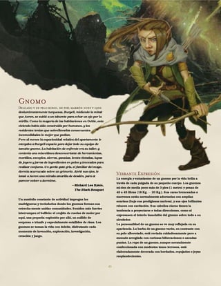 45
Gnomo
Delgado y de pelo rubio, de piel marrón nuez y ojos
deslumbrantemente turquesas, Burgell, midiendo la mitad
que Aeron, se subió a un taburete para echar un ojo por la
mirilla. Como la mayoría de las habitaciones en Oeble, esta
vivienda había sido construidapor humanos, y los
residentes tenían que sobrellevarlas consecuentes
incomodidades lo mejor que podían.
Pero al menos la espaciosidad relativa del apartamento le
otorgaba a Burgell espacio para dejar todo su equipo de
tamaño gnomo. La habitación de enfrente era su taller, y
contenía una miscelánea desconcertante de herramientas,
martillos, escoplos, sierras, ganzúas, lentes tintadas, lupas
de joyero y jarras de ingredientes en polvo y troceados para
realizar conjuros. Un gordo gato gris, el familiar del mago,
dormía acurrucado sobre un grimorio. Abrió sus ojos, le
lanzó a Aeron una mirada amarilla de desdén, para al
parecer volver a dormirse.
Richard Lee Byers,
The Black Bouquet
Un zumbido constante de actividad impregna las
madrigueras y vecindarios donde los gnomos forman sus
estrecha-mente unidas comunidades. Sonidos más fuertes
interrumpen el bullicio: el crujido de ruedas de moler por
aquí, una pequeña explosión por allá, un aullido de
sorpresa o triunfo y especialmente estallidos de risas. Los
gnomos se toman la vida con deleite, disfrutando cada
momento de invención, exploración, investigación,
creación y juego.
Vibrante Expresión
La energía y entusiasmo de un gnomo por la vida brilla a
través de cada pulgada de su pequeño cuerpo. Los gnomos
mi-den de media poco más de 3 pies (1 metro) y pesan de
40 a 45 libras (18 Kg. 20 Kg.). Sus caras bronceadas o
marrones están normalmente adornadas con amplias
sonrisas (bajo sus prodigiosas narices), y sus ojos brillantes
relucen con excitación. Sus cabellos claros tienen la
tendencia a proyectarse e todas direcciones, como si
expresasen el interés insaciable del gnomo sobre todo a su
alrededor.
La personalidad de un gnomo se ve muy reflejada en su
apariencia. La barba de un gnomo varón, en contraste con
su pelo alborotado, está cortada cuidadosamente pero a
menudo arreglada con curiosas bifurcaciones o aseadas
puntas. La ropa de un gnomo, aunque normalmente
confeccionada con modestos tonos terrosos, está
elaboradamente decorada con bordados, repujados o joyas
resplandecientes.
 