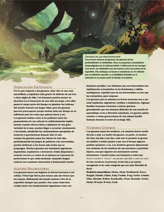 46
Dedicación Entusiasta
Por lo que respecta a los gnomos, estar vivo es una cosa
maravillosa, y exprimen cada gramo de disfrute de sus tres
a cinco siglos de vida. Los humanos pueden pensar en
aburrirse en el transcurso de una vida tan larga, y los elfos
pasan la mayor parte del tiempo en paladear las bellezas
del mundo durante sus largas vidas, pero los gnomos
parecen preocuparse porque incluso todo ese tiempo no es
suficiente para las cosas que quieren hacer y ver.
Los gnomos hablan como si no pudiesen sacar los
pensamientos de sus cabezas lo suficientemente rápido.
Incluso cuando ofrecen ideas y opiniones de una gran
variedad de te-mas, pueden llegar a escuchar atentamente
a los demás, añadiendo las exclamaciones apropiadas de
sorpresa y apreciaciones durante todo el rato.
Aunque los gnomos aman los chistes de todo tipo,
particularmente los juegos de palabras y las inocentadas,
pueden dedicarse a las tareas más serias que se
propongan. Muchos gnomos son talentosos ingenieros,
alquimistas, hojalateros e inventores. Están dispuestos a
cometer errores y a reírse de sí mismos en el proceso de
perfeccionar lo que están haciendo, tomando riesgos
audaces (en ocasiones temerarios) y fantaseando mucho.
Alegres Madrigueras
Los gnomos hacen sus hogares en tierras boscosas y con
colinas. Viven bajo tierra pero toman más aire fresco que
los enanos, disfrutando del mundo natural y vivo de la
superficie siempre que pueden. Sus casas están bien
ocultas tanto con construcciones ingeniosas como con
ilusiones sencillas. Los visitantes que son bienvenidos son
rápidamente acomodados en las iluminadas y cálidas
madrigueras. Aquellos que no son bienvenidos es raro que
las encuentren, para empezar.
Los gnomos que se asientan en tierras humanas son a me-
nudo lapidarios, ingenieros, eruditos u hojalateros. Algunas
familias humanas contratan a tutores gnomos,
garantizando que sus alumnos disfruten de una mezcla de
aprendizaje se-rio y diversión entusiasta. Un gnomo podría
enseñar a varias generaciones de una misma familia
humana durante el curso de su larga vida.
Nombres Gnomos
Los gnomos aman los nombres, y la mayoría tienen media
docena o más. La madre del gnomo, su padre, el anciano
del clan, sus tías y sus tíos, cada uno le pondrán al gnomo
un nombre y varios apodos y que con el tiempo algunos
podrían quedarse, o no. Los nombres gnomos típicamente
son variantes de los nombres de sus ancestros o parientes
lejanos, aun-que algunos son meramente nuevas
invenciones. Cuando tratan con humanos u otros que
de tres nombres: el personal, el del clan y un apodo,
escogiendo el de cada categoría que sea más divertido de
decir.
Nombres masculinos: Alston, Alvyn, Boddynock, Brocc,
Burgell, Dimble, Eldon, Erky, Fonkin, Frug, Gerbo, Gimble,
Glim, Jebeddo, Kellen, Namfoodle, Orryn, Roondar, Seebo,
Sindri, Warryn, Wrenn, Zook
Gnomos de las profundidades
Una tercera subraza de gnomos, los gnomos de las
profundidades (o svirfneblin), viven en pequeñas comunidades
desperdigadas por la Infraoscuridad. A diferencia de los duergar
y los drow, los svirfneblin son tan buenos como sus primos de la
superficie. Sin embargo, su humor y entusiasmo se ve enfriado
por su ambiente opresivo, y su habilidad inventiva se ve
enfocada en su mayor parte al trabajo en la piedra.
 