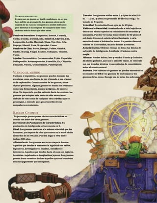 47
Nombres femeninos: Bimpnottin, Breena, Caramip,
Carlin, Donella, Duvamil, Ella, Ellyjobell, Ellywick, Lilli,
Loopmottin, Lorilla, Mardnab, Nissa, Nyx, Oda, Orla,
Roywyn, Shamil, Tana, Waywocket, Zanna
Nombres de Clan: Beren, Daergel, Folkor, Garrick,
Nackle, Murnig, Ningel, Raulnor, Scheppen, Timbers,
Turen
Apodos: Derramabirra, Corazonceniza, Tejón, Capuchón,
Doblepestillo, Robaempanadas, Shavalillo, Ku, Chiquitín,
Unzapato, Viruela, Gemabrillante, Patotropezón
Viendo el mundo
Curiosos e impulsivos, los gnomos pueden tomarse las
aventuras como una forma de ver el mundo o por el amor
de la exploración. Como amantes de las gemas y otros
objetos preciosos, algunos gnomos se toman las aventuras
como una forma rápida, aunque peligrosa, de hacerse
ricos. No importa lo que les estimule hacia la aventura, los
gnomos que adoptan este modo de vida sacan tanto
disfrute de esto como de cualquier otra actividad que se
propongan, a menudo para gran incordio de sus
compañeros aventureros.
Rasgos Gnomos
Tu personaje gnomo posee ciertas características en
común con todos los otros gnomos.
Incremento de Puntuación de Característica. Tu
puntuación de inteligencia se incrementa en 2.
Edad. Los gnomos maduran a la misma velocidad que los
humanos, y se espera de ellos que entren en la edad adulta
alrededor de los 40 años. Pueden llegar a vivir 350 e
incluso 500 años.
Alineamiento. Los gnomos son en su mayoría buenos.
Aquellos que tienden a mantener la legalidad son sabios,
ingenieros, investigadores, eruditos, científicos o
inventores. Aquellos que tienden hacia el caos son juglares,
bromistas, vagabundos o imaginativos joyeros. Los gnomos
poseen buen corazón e incluso aquellos que son bromistas
son más juguetones que mezquinos.
Tamaño. Los gnomos miden entre 3 y 4 pies de alto (0,9
m. 1,2 m.) y pesan en promedio 40 libras (18 Kg.). Tu
tamaño es Pequeño.
Velocidad. Tu velocidad base a pie es de 25 pies.
Visión en la Oscuridad. Acostumbrado a vivir bajo tierra,
tienes una visión superior en condiciones de oscuridad y
penumbra. Puedes ver en luz tenue dentro de 60 pies (18
m.) desde ti como si estuviera bien iluminado, y en la
oscuridad como si hubiese luz tenue. No puedes discernir
colores en la oscuridad, tan sólo formas y sombras.
Astucia Gnoma. Obtienes ventaja en todas tus tiradas de
salvación de Inteligencia, Sabiduría y Carisma contra
magia.
Idiomas. Puedes hablar, leer y escribir Común y Gnómico.
El idioma gnómico, que usa el alfabeto enano, es conocido
por sus tratados técnicos y sus catálogos de conocimiento
sobre el mundo natural.
Subraza. Dos subrazas de gnomos se pueden encontrar en
los mundos de D&D: los gnomos de los bosques y los
gnomos de las rocas. Escoge una de estas dos subrazas.
Siempre agradecido
Es raro para un gnomo ser hostil o malicioso a no ser que
haya sufrido un gran agravio. Los gnomos saben que la
mayoría de las razas no comparten su sentido del humor,
pero disfrutan de la compañía de cualquiera tanto como
disfrutan todo lo demás que ellos hacen.
 