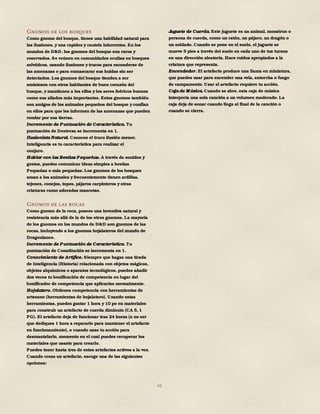 48
Gnomos de los bosques
Como gnomo del bosque, tienes una habilidad natural para
las ilusiones, y una rapidez y cautela inherentes. En los
mundos de D&D, los gnomos del bosque son raros y
reservados. Se reúnen en comunidades ocultas en bosques
selváticos, usando ilusiones y trucos para esconderse de
las amenazas o para enmascarar sus huidas sin ser
detectados. Los gnomos del bosque tienden a ser
amistosos con otros habitantes de buen corazón del
busque, y mantienen a los elfos y los seres feéricos buenos
como sus aliados más importantes. Estos gnomos también
son amigos de los animales pequeños del bosque y confían
en ellos para que les informen de las amenazas que pueden
rondar por sus tierras.
Incremento de Puntuación de Característica. Tu
puntuación de Destreza se incrementa en 1.
Ilusionista Natural. Conoces el truco ilusión menor.
Inteligencia es tu característica para realizar el
conjuro.
Hablar con las Bestias Pequeñas. A través de sonidos y
gestos, puedes comunicar ideas simples a bestias
Pequeñas o más pequeñas. Los gnomos de los bosques
aman a los animales y frecuentemente tienen ardillas,
tejones, conejos, topos, pájaros carpinteros y otras
criaturas como adoradas mascotas.
Gnomos de las rocas
Como gnomo de la roca, posees una inventiva natural y
resistencia más allá de la de los otros gnomos. La mayoría
de los gnomos en los mundos de D&D son gnomos de las
rocas, incluyendo a los gnomos hojalateros del mundo de
Dragonlance.
Incremento de Puntuación de Característica. Tu
puntuación de Constitución se incrementa en 1.
Conocimiento de Artífice. Siempre que hagas una tirada
de Inteligencia (Historia) relacionada con objetos mágicos,
objetos alquímicos o aparatos tecnológicos, puedes añadir
dos veces tu bonificación de competencia en lugar del
bonificador de competencia que aplicarías normalmente.
Hojalatero. Obtienes competencia con herramientas de
artesano (herramientas de hojalatero). Usando estas
herramientas, puedes gastar 1 hora y 10 po en materiales
para construir un artefacto de cuerda diminuto (CA 5, 1
PG). El artefacto deja de funcionar tras 24 horas (a no ser
que dediques 1 hora a repararlo para mantener el artefacto
en funcionamiento), o cuando usas tu acción para
desmantelarlo, momento en el cual puedes recuperar los
materiales que usaste para crearlo.
Puedes tener hasta tres de estos artefactos activos a la vez.
Cuando creas un artefacto, escoge una de las siguientes
opciones:
Juguete de Cuerda. Este juguete es un animal, monstruo o
persona de cuerda, como un ratón, un pájaro, un dragón o
un soldado. Cuando se pone en el suelo, el juguete se
mueve 5 pies a través del suelo en cada uno de tus turnos
en una dirección aleatoria. Hace ruidos apropiados a la
criatura que representa.
Encendedor. El artefacto produce una llama en miniatura,
que puedes usar para encender una vela, antorcha o fuego
de campamento. Usar el artefacto requiere tu acción.
Caja de M úsica. Cuando se abre, esta caja de música
interpreta una sola canción a un volumen moderado. La
caja deja de sonar cuando llega al final de la canción o
cuando se cierra.
 