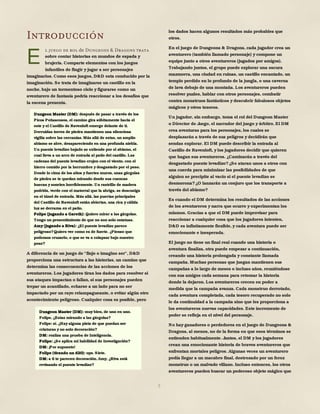 5
Introducción
l juego de rol de Dungeons & Dragons trata
sobre contar historias en mundos de espada y
brujería. Comparte elementos con los juegos
infantiles de fingir y jugar a ser personajes
imaginarios. Como esos juegos, D&D esta conducido por la
imaginación. Se trata de imaginarse un castillo en la
noche, bajo un tormentoso cielo y figurarse como un
aventurero de fantasía podría reaccionar a los desafíos que
la escena presenta.
A diferencia de un juego de "finjo o imagino ser", D&D
proporciona una estructura a las historias, un camino que
determina las consecuencias de las acciones de los
aventureros. Los jugadores tiran los dados para resolver si
sus ataques impactan o fallan, si sus personajes pueden
trepar un acantilado, echarse a un lado para no ser
impactado por un rayo relampagueante, o evitar algún otro
acontecimiento peligroso. Cualquier cosa es posible, pero
los dados hacen algunos resultados más probables que
otros.
En el juego de Dungeons & Dragons, cada jugador crea un
aventurero (también llamado personaje) y compone un
equipo junto a otros aventureros (jugados por amigos).
Trabajando juntos, el grupo puede explorar una oscura
mazmorra, una ciudad en ruinas, un castillo encantado, un
templo perdido en lo profundo de la jungla, o una caverna
de lava debajo de una montaña. Los aventureros pueden
resolver puzles, hablar con otros personajes, combatir
contra monstruos fantásticos y descubrir fabulosos objetos
mágicos y otros tesoros.
Un jugador, sin embargo, toma el rol del Dungeon Master
o Director de Juego, el narrador del juego y árbitro. El DM
crea aventuras para los personajes, los cuales se
desplazarán a través de sus peligros y decidirán que
sendas explorar. El DM puede describir la entrada al
Castillo de Ravenloft, y los jugadores decidir que quieren
que hagan sus aventureros. ¿Caminarán a través del
desgastado puente levadizo?¿Se ataran unos a otros con
una cuerda para minimizar las posibilidades de que
alguien se precipite al vacío si el puente levadizo se
desmorona?¿O lanzarán un conjuro que los transporte a
través del abismo?
Es cuando el DM determina los resultados de las acciones
de los aventureros y narra que ocurre y experimentan los
mismos. Gracias a que el DM puede improvisar para
reaccionar a cualquier cosa que los jugadores intenten,
D&D es infinitamente flexible, y cada aventura puede ser
emocionante e inesperada.
El juego no tiene un final real cuando una historia o
aventura finaliza, otra puede empezar a continuación,
creando una historia prolongada y constante llamada
campaña. Muchas personas que juegan mantienen sus
campañas a lo largo de meses o incluso años, reuniéndose
con sus amigos cada semana para retomar la historia
donde la dejaron. Los aventureros crecen en poder a
medida que la campaña avanza. Cada monstruo derrotado,
cada aventura completada, cada tesoro recuperado no solo
le da continuidad a la campaña sino que les proporciona a
los aventureros nuevas capacidades. Este incremento de
poder se refleja en el nivel del personaje.
No hay ganadores o perdedores en el juego de Dungeons &
Dragons, al menos, no de la forma en que esos términos se
entienden habitualmente. Juntos, el DM y los jugadores
crean una emocionante historia de bravos aventureros que
enfrentan mortales peligros. Algunas veces un aventurero
podía llegar a un macabro final, destrozado por un feroz
monstruo o un malvado villano. Incluso entonces, los otros
aventureros pueden buscar un poderoso objeto mágico que
E
Dungeon Master (DM): después de pasar a través de los
Picos Peñascosos, el camino gira súbitamente hacia el
este y el Castillo de Ravenloft emerge delante de ti.
Derruidas torres de piedra mantienen una silenciosa
vigilia sobre las cercanías. Más allá de estas, un amplio
abismo se abre, desapareciendo en una profunda niebla.
Un puente levadizo bajado se extiende por el abismo, el
cual lleva a un arco de entrada al patio del castillo. Las
cadenas del puente levadizo crujen con el viento, con el
hierro comido por la herrumbre y desgastado por el peso.
Desde lo cima de los altos y fuertes muros, unas gárgolas
de piedra se te quedan mirando desde sus cuencas
huecas y sonríen horriblemente. Un rastrillo de madera
podrida, verde con el matorral que la abriga, se descuelga
en el túnel de entrada. Más allá, las puertas principales
del Castillo de Ravenloft están abiertas, una rica y cálida
luz se derrama en el patio.
Felipe (jugando a Gareth): Quiero mirar a las gárgolas.
Tengo un presentimiento de que no son solo estatuas.
Amy (jugando a Riva): ¿El puente levadizo parece
peligroso?Quiero ver como es de fuerte. ¿Pienso que
podemos cruzarlo, o que se va a colapsar bajo nuestro
peso?
Dungeon Master (DM): muy bien, de uno en uno.
Felipe, ¿Estas mirando a las gárgolas?
Felipe: sí. ¿Hay alguna pista de que puedan ser
criaturas y no solo decoración?
DM: realiza una prueba de Inteligencia.
Felipe: ¿Se aplica mi habilidad de Investigación?
DM: ¡Por supuesto!
Felipe (tirando un d20): ups. Siete.
DM: a ti te parecen decoración. Amy, ¿Riva está
revisando el puente levadizo?
 