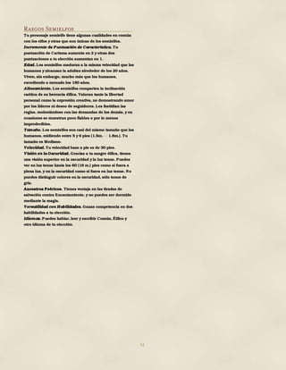 51
Rasgos Semielfos
Tu personaje semielfo tiene algunas cualidades en común
con los elfos y otras que son únicas de los semielfos.
Incremento de Puntuación de Característica. Tu
puntuación de Carisma aumenta en 2 y otras dos
puntuaciones a tu elección aumentan en 1.
Edad. Los semielfos maduran a la misma velocidad que los
humanos y alcanzan la adultez alrededor de los 20 años.
Viven, sin embargo, mucho más que los humanos,
excediendo a menudo los 180 años.
Alineamiento. Los semielfos comparten la inclinación
caótica de su herencia élfica. Valoran tanto la libertad
personal como la expresión creativa, no demostrando amor
por los líderes ni deseo de seguidores. Les fastidian las
reglas, molestándose con las demandas de los demás, y en
ocasiones se muestran poco fiables o por lo menos
impredecibles.
Tamaño. Los semielfos son casi del mismo tamaño que los
humanos, midiendo entre 5 y 6 pies (1.5m. 1.8m.). Tu
tamaño es Mediano.
Velocidad. Tu velocidad base a pie es de 30 pies.
Visión en la Oscuridad. Gracias a tu sangre élfica, tienes
una visión superior en la oscuridad y la luz tenue. Puedes
ver en luz tenue hasta los 60 (18 m.) pies como si fuera a
plena luz, y en la oscuridad como si fuera en luz tenue. No
puedes distinguir colores en la oscuridad, sólo tonos de
gris.
Ancestros Feéricos. Tienes ventaja en las tiradas de
salvación contra Encantamiento, y no puedes ser dormido
mediante la magia.
Versatilidad con Habilidades. Ganas competencia en dos
habilidades a tu elección.
Idiomas. Puedes hablar, leer y escribir Común, Élfico y
otro idioma de tu elección.
 
