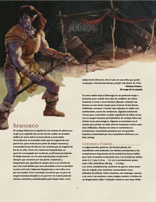 52
Semiorco
El cacique Mhurren se apartó de sus mantas de pieles y su
mujer y se enfundó una corta cota de mallas de pesados
anillos de acero sobre su torso fuerte y musculado.
Normalmente se levantaba antes que la mayoría de sus
guerreros, pues tenía buena parte de sangre humana y
encontraba la luz del día me-nos molesta que la mayoría de
los de su tribu. Entre los Cala-veras Sangrientas, un
guerrero era juzgado por su fuerza, su fiereza y su ingenio.
El linaje humano no era una mancha para un guerrero
siempre que mostrara ser tan fuerte, resistente y
sanguinario que aquellos de sangre pura. Los semiorcos
que eran más débiles que sus camaradas orcos no duraban
mucho entre los Calaveras Sangrientas u otra tribu orca
por ese motivo. Pero a menudo era cierto que un poco de
sangre humana otorgaba a un guerrero la mezcla justa de
astucia, ambición y autodisciplina para llegar lejos, como
había hecho Mhurren. Era el amo de una tribu que podía
congregar a doscientas lanzas y al jefe más fuerte de Thar.
Richard Baker,
El mago de la espada
Ya sean unidos bajo el liderazgo de un poderoso brujo o
luchando para resistir tras años de conflicto, las tribus
humanas y orcas a veces forman alianzas, uniendo sus
fuerzas en una horda mayor para el terror de las tierras
civilizadas cercanas. Cuando esas alianzas se sellan con
matrimonios, nacen los semiorcos. Algunos semiorcos
crecen para convertirse en jefes orgullosos de tribus orcas,
con su sangre humana proveyéndoles de ventaja sobre sus
rivales orcos pura-sangres. Algunos se aventuran en el
mundo para probar su valía ante los humanos y otras razas
más civilizadas. Muchos de estos se convierten en
aventureros, cosechando grandeza por sus grandes
hazañas y notoriedad por sus costumbres bárbaras y su
furia salvaje.
Curtidos y Fuertes
La pigmentación grisácea, las frentes planas, las
mandíbulas sobresalientes, los dientes prominentes y las
complexiones imponentes de los semiorcos hacen visible
para todo el mundo su herencia orca. Los semiorcos miden
entre 6 y 7 pies (1,8 m. 2,1 m.) y normalmente pesan
entre 180 y 250 libras (80 Kg. 113 Kg.).
Los orcos consideran las cicatrices de guerra como mues-
tras de orgullo y las cicatrices ornamentales como
símbolos de belleza. Otras cicatrices, sin embargo, marcan
a un orco o un semiorco como antiguo esclavo o víctima de
un desgraciado exilio. Cualquier semiorco que haya vivido
 