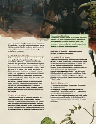 53
entre o cerca de los orcos posee cicatrices, ya sean marcas
de humillación o de orgullo, como recuento de sus proezas
y heridas pasa-das. Aquellos semiorcos que viven entre los
humanos pueden mostrar estas cicatrices con orgullo u
ocultarlas por vergüenza.
La Marca de Gruumsh
El dios tuerto Gruumsh creó a los orcos e incluso aquellos
orcos que han dado la espalda a su culto no pueden
escapar de su influencia. Lo mismo es aplicable a los
semiorcos, aun-que su sangre humana modera el impacto
de su herencia orca. Algunos semiorcos oyen los susurros
de Gruumsh en sus sueños, llamándoles a desatar la furia
que hierve en su interior. Otros sienten la exaltación de
Gruumsh cuando se enzarzan en un combate cuerpo a
cuerpo bien regocijándose en ella o temblando de miedo
y odio. Los semiorcos no son malvados por naturaleza,
pero el mal acecha en su interior, tanto si lo aceptan como
si se rebelan contra él.
Más allá de la furia de Gruumsh, los semiorcos sienten
fuertes emociones. La furia no solo les acelera el pulso,
sino que hace que sus cuerpos ardan. Un insulto les
escocerá como el ácido, y la tristeza minará sus fuerzas.
Pero ríen fuerte y efusivamente, y los placeres mundanos
más simples.
Tribus y Suburbios
Lo más frecuente es que los semiorcos vivan entre los
orcos. De las otras razas, los humanos son los más
propensos a aceptar a los semiorcos, y estos casi siempre
viven en territorios humanos cuando no viven dentro de
tribus orcas. Ya sea mostrando su valía entre duras tribus
bárbaras o escarbando para sobrevivir en los barrios bajos
de grandes ciudades, los semiorcos se las arreglan con su
fuerza física, su resistencia y la pura determinación
heredada de sus ancestros humanos.
Nombres Semiorcos
Los semiorcos normalmente tienen nombres apropiados a
la cultura en la que se han criado. Un semiorco que quiera
encajar entre humanos debería cambiar su nombre orco
por uno humano. Algunos semiorcos con nombres
humanos deciden adoptar un gutural nombre orco porque
creen que eso les hará más intimidantes.
Nombres orcos Masculinos: Dench, Feng, Gell, Henk,
Holg, Imsh, Keth, Krusk, Mhurren, Ront, Shump, Thokk.
Nombres orcos Femeninos: Baggi, Emen, Engong,
Kansif, Myev, Neega, Ovak, Ownka, Shautha, Sutha, Vola,
Volen, Yevelda.
Rasgos Semiorcos
Tu personaje semiorco tiene ciertos rasgos derivados de
tus antepasados orcos.
Incremento de Puntuación de Características. Tu
puntuación de Fuerza se incrementa en 2 y tu puntuación
de Constitución se incrementa en 1.
Edad. Los semiorcos maduran un poco más rápido que los
humanos, alcanzando la adultez alrededor de los 14. En-
vejecen notablemente más rápido y raramente viven más
de 75 años.
Aceptación de Mala Gana
Cada semiorco encuentra un modo de ser aceptado por aquellos
que odian a los orcos. Algunos son reservados, intentando no
llamar la atención. Otros pocos demuestran piedad y buen
corazón públicamente siempre que pueden (ya sean estas de-
mostraciones genuinas o no). Y otros simplemente intentan ser
tan duros que los demás simplemente les eviten.
 