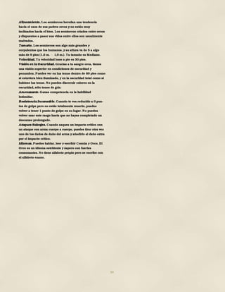 54
Alineamiento. Los semiorcos heredan una tendencia
hacia el caos de sus padres orcos y no están muy
inclinados hacia el bien. Los semiorcos criados entre orcos
y dispuestos a pasar sus vidas entre ellos son usualmente
malvados.
Tamaño. Los semiorcos son algo más grandes y
corpulentos que los humanos, y su altura va de 5 a algo
más de 6 pies (1,6 m. 1,9 m.). Tu tamaño es Mediano.
Velocidad. Tu velocidad base a pie es 30 pies.
Visión en la Oscuridad. Gracias a tu sangre orca, tienes
una visión superior en condiciones de oscuridad y
penumbra. Puedes ver en luz tenue dentro de 60 pies como
si estuviera bien iluminado, y en la oscuridad total como si
hubiese luz tenue. No puedes discernir colores en la
oscuridad, sólo tonos de gris.
Amenazante. Ganas competencia en la habilidad
Intimidar.
Resistencia Incansable. Cuando te ves reducido a 0 pun-
tos de golpe pero no estás totalmente muerto, puedes
volver a tener 1 punto de golpe en su lugar. No puedes
volver usar este rasgo hasta que no hayas completado un
descanso prolongado.
Ataques Salvajes. Cuando saques un impacto crítico con
un ataque con arma cuerpo a cuerpo, puedes tirar otra vez
uno de los dados de daño del arma y añadirlo al daño extra
por el impacto crítico.
Idiomas. Puedes hablar, leer y escribir Común y Orco. El
Orco es un idioma estridente y áspero con fuertes
consonantes. No tiene alfabeto propio pero se escribe con
el alfabeto enano.
 