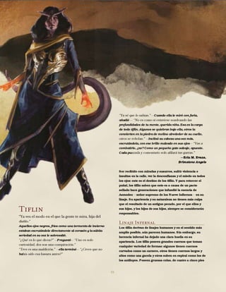 55
Tiflin
Aquellos ojos negros, fríos como una tormenta de invierno
estaban escrutándole directamente al corazón y la súbita
seriedad en su voz le sobresaltó.
Preguntó
ella terminó
ha
Cuando ella le miró con furia,
añadió
profundidades de tu mente, querida niña. Esa es la carga
de todo tiflin. Algunos se quiebran bajo ella, otros la
convierten en la piedra de molino alrededor de su cuello,
Inclinó su cabeza una vez más,
escrutándola, con ese brillo malvado en sus ojos
combatirlo, ¿no? Como un pequeño gato salvaje, apuesto.
Cada pu
Erin M. Evans,
Brimstone Angels
Ser recibido con miradas y susurros, sufrir violencia e
insultos en la calle, ver la desconfianza y el miedo en todos
los ojos: este es el destino de los tiflin. Y para retorcer el
puñal, los tiflin saben que esto es a causa de un pacto
sellado hace generaciones que infundió la esencia de
Asmodeo señor supremo de los Nueve Infiernos en su
linaje. Su apariencia y su naturaleza no tienen más culpa
que el resultado de un antiguo pecado, por el que ellos y
sus hijos, y los hijos de sus hijos, siempre se considerarán
responsables.
Linaje Infernal
Los tiflin derivan de linajes humanos y en el sentido más
amplio posible, aún parecen humanos. Sin embargo, su
herencia infernal ha dejado una clara huella en su
apariencia. Los tiflin poseen grandes cuernos que toman
cualquier variedad de formas: algunos tienen cuernos
curvados como un carnero, otros tienen cuernos largos y
altos como una gacela y otros suben en espiral como los de
los antílopes. Poseen gruesas colas, de cuatro a cinco pies
 