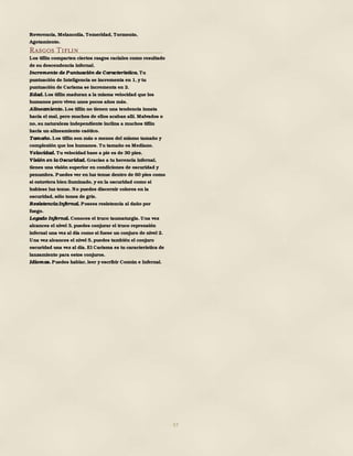 57
Reverencia, Melancolía, Temeridad, Tormento,
Agotamiento.
Rasgos Tiflin
Los tiflin comparten ciertos rasgos raciales como resultado
de su descendencia infernal.
Incremento de Puntuación de Característica. Tu
puntuación de Inteligencia se incrementa en 1, y tu
puntuación de Carisma se incrementa en 2.
Edad. Los tiflin maduran a la misma velocidad que los
humanos pero viven unos pocos años más.
Alineamiento. Los tiflin no tienen una tendencia innata
hacia el mal, pero muchos de ellos acaban allí. Malvados o
no, su naturaleza independiente inclina a muchos tiflin
hacia un alineamiento caótico.
Tamaño. Los tiflin son más o menos del mismo tamaño y
complexión que los humanos. Tu tamaño es Mediano.
Velocidad. Tu velocidad base a pie es de 30 pies.
Visión en la Oscuridad. Gracias a tu herencia infernal,
tienes una visión superior en condiciones de oscuridad y
penumbra. Puedes ver en luz tenue dentro de 60 pies como
si estuviera bien iluminado, y en la oscuridad como si
hubiese luz tenue. No puedes discernir colores en la
oscuridad, sólo tonos de gris.
Resistencia Infernal. Posees resistencia al daño por
fuego.
Legado Infernal. Conoces el truco taumaturgia. Una vez
alcances el nivel 3, puedes conjurar el truco reprensión
infernal una vez al día como si fuese un conjuro de nivel 2.
Una vez alcances el nivel 5, puedes también el conjuro
oscuridad una vez al día. El Carisma es tu característica de
lanzamiento para estos conjuros.
Idiomas. Puedes hablar, leer y escribir Común e Infernal.
 