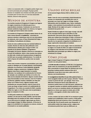 6
reviva a su camarada caído, o el jugador podría elegir crear
un nuevo personaje para proseguir. El grupo podría
fracasar en completar una aventura con éxito, pero si todo
el mundo pasó un buen rato y se creó una memorable
historia, entonces todos ganaron.
Mundos de aventura
Los muchos mundos de Dungeons & Dragons son lugares
de magia y monstruos, de valientes guerreros y
espectaculares aventuras. Comienzan con una base de
fantasía medieval y luego añaden las criaturas, los lugares
y la magia que hacen únicos estos mundos.
Los mundos de Dungeons & Dragons existen dentro de un
vasto cosmos llamado el multiverso , conectados de
maneras extrañas y misteriosas entre sí y con otros planos
de existencia, tales como el Plano Elemental del Fuego, o
las Infinitas Profundidades del Abismo.
Dentro de estos multiversos hay una variedad infinita de
mundos. Muchos de ellos han sido publicados como
ambientaciones oficiales para el juego de D&D. Las
leyendas de los Reinos Olvidados, Dragonlance,
Falcongris, Sol Oscuro, Mystara y Eberron se entretejen en
la trama del multiverso. Junto a estos mundos hay cientos
de miles más, creados por las generaciones de jugadores
de D&D para sus propias ambientaciones. Y en medio de
toda la riqueza del multiverso, puedes crear un mundo
propio.
Todos estos mundos comparten características, pero cada
mundo se distingue por su propia historia y características
culturales, los monstruos y razas distintivas, geografía
fantástica, antiguas mazmorras e intrigantes villanos.
Algunas razas tienen rasgos inusuales en mundos
diferentes. Los medianos de la ambientación Sol Oscuro,
por ejemplo, son caníbales que habitan en la selva y los
elfos son los nómadas del desierto. Algunos mundos tienen
razas desconocidas en otros entornos, como los Forjados
de Eberron, soldados creados e imbuidos con vida para
luchar en la Última Guerra. Algunos mundos están
dominados por una gran historia, como la Guerra de la
Lanza que juega un papel central en la ambientación de
Dragonlance. Pero todos son mundos de D&D, y puedes
utilizar las reglas en este libro para crear un personaje y
jugar en cualquiera de ellos.
Tu DM puede establecer la campaña en uno de estos
mundos o en uno que ha creado. Debido a que hay tanta
diversidad entre los mundos de D&D, debes comprobar
con tu DM acerca de cualquier regla propia que afecte a
como juegas el juego. En última instancia, el Directos de
juego es la autoridad en la campaña y su entorno, incluso si
el escenario es un mundo publicado.
Usando estas reglas
El documento Reglas Básicas D&D se divide en tres
partes.
Parte 1 trata de crear un personaje, proporcionando las
normas y la orientación que necesitas para crear el
personaje con el que vas a jugar en el juego. Incluye
información sobre las distintas razas, clases, trasfondos,
equipo, y otras opciones de personalización que puedes
elegir. Muchas de las reglas en la parte 1 se basan en el
material de las partes 2 y 3.
Parte 2 detalla las reglas de cómo jugar al juego, más allá
de los conceptos básicos que se describen en esta
introducción. Esta parte abarca los tipos de tiradas de
dados que realizas para determinar el éxito o el fracaso en
los intentos de tu personaje de llevar a cabo sus tareas, y
describe las tres grandes categorías de actividades en el
juego: exploración, interacción y el combate.
Parte 3 tiene que ver con la magia. Cubre la naturaleza de
la magia en el mundo de D&D, las reglas de lanzamiento
de conjuros y una selección de los hechizos típicos
disponibles para personajes que utilizan la magia (y los
monstruos) en el juego.
Cómo jugar
Jugar al juego Dungeons & Dragons se desarrolla de
acuerdo con este patrón básico.
1. El DM describe el entorno. El DM dice a los jugadores
donde están sus aventureros ylo que hay alrededor de
ellos, presentando el campo básico de opciones que se les
presentan (cuántas puertas conducen fuera de la
habitación, lo que hay en una mesa, quien está en la
taberna y así sucesivamente).
2. Los jugadores describen lo que ellos quieren hacer. A
veces un jugador habla por todo el grupo, diciendo: "Vamos
a tomar la puerta del este", por ejemplo. Otras veces,
diferentes aventureros hacen cosas diferentes: un
aventurero podría buscar un cofre del tesoro, mientras que
un segundo examina un símbolo esotérico grabado en una
pared y un tercero se mantiene atento a los monstruos. Los
jugadores no tienen que esperar su turno, pero el DM
escucha a cada jugador y decide cómo resolver esas
acciones.
A veces, resolver una tarea es fácil. Si un aventurero quiere
caminar por la habitación y abrir la puerta, el DM podría
simplemente decir que la puerta se abre y describir lo que
hay más allá. Pero la puerta puede estar bloqueada, el
suelo podría ocultar una trampa mortal, o alguna otra
circunstancia podría hacer que sea difícil para un
 