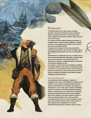 60
Bárbaro
Un fornido hombre de las tribus camina a grandes
zancadas a través de la tormenta de nieve, envuelto en
pieles y enarbolando su hacha. Se ríe mientras carga
contra el gigante de hielo que se atrevió a robar la manada
de alces de su gente.
Una semiorca gruñe un último desafío para reclamar su
autoridad sobre su tribu de salvajes, dispuesta a romperle
el cuello con sus propias manos a quien la rete, como ya
hizo con sus seis últimos rivales.
La espuma se le escapa de la boca al enano mientras
estrella su casco contra la cara del drow enemigo, luego se
gira rápidamente para insertar su codo en el estómago de
otro.
Estos bárbaros, por diferentes que sean, se definen por su
rabia: una furia desenfrenada, inagotable e irreflexiva. Más
que una mera emoción, su ira es la ferocidad de un
depredador acorralado, el implacable rugir de la tormenta,
la devastadora agitación del mar.
Para algunos, su rabia brota de la comunión con espíritus
de animales salvajes. Otros recurren a su hirviente reserva
de ira frente a un mundo lleno de dolor. Para los bárbaros,
la furia es un poder que no sólo les proporciona un frenesí
ciego en la batalla, sino también extraordinarios reflejos,
resistencia y proezas de fuerza.
Instinto Primario
Las personas que viven en pueblos y ciudades se
enorgullecen de cómo su vida civilizada les distingue de los
animales, como si negar su propia naturaleza fuera una
señal de superioridad. Para un bárbaro, sin embargo, la
civilización no es una virtud, sino un símbolo de debilidad.
Abrazan sin reservas su naturaleza animal (sus instintos
agudos, su vigoroso físico, y su rabia feroz.) Los bárbaros
se sienten incómodos entre los muros y las multitudes.
Ellos crecen salvajes en sus tierras natales: la tundra, la
selva, o las praderas donde viven y cazan sus tribus.
Los bárbaros cobran vida en el caos del combate. Pueden
entrar en un estado berserker, donde la furia bárbara se
hace cargo de su ser, dotándoles de una fuerza y
resistencia sobre-humanas. Un bárbaro puede recurrir a
 
