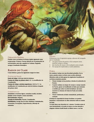 62
Creación Rápida
Puedes crear un bárbaro de forma rápida siguiendo estas
su-gerencias. Primero, Fuerza debería ser tu puntuación de
característica más alta, seguida de Carisma. Segundo,
escoge el trasfondo Extranjero.
Rasgos de Clase
Como bárbaro, ganas los siguientes rasgos de clase.
Puntos de Golpe
Dado de Golpe: 1d12 por nivel de bárbaro.
Puntos de Golpe en primer nivel: 12 + tu modificador de
Constitución.
Puntos de Golpe a niveles superiores: 1d12 (o 7) + tu
modificador de Constitución por nivel de bárbaro después
del primer nivel.
Competencias
Armadura: armadura ligera, armadura media, escudos.
Armas: armas simples, armas marciales.
Herramientas: ninguna.
Tiradas de Salvación: Fuerza, Constitución.
Habilidades: escoge dos de entre Atletismo, Intimidación,
Naturaleza, Percepción, Supervivencia y Manejo de
Animales.
Equipo
Comienzas con el siguiente equipo, además del otorgado
por tu trasfondo:
 una gran hacha de guerra o (b) cualquier arma
marcial cuerpo a cuerpo.
 dos hachas de mano o (b) cualquier arma simple.
 Un equipo de explorador y cuatro jabalinas.
Furia
En combate, luchas con una ferocidad primitiva. En tu
turno, puedes entrar en furia como acción adicional.
Mientras estás en furia ganas los siguientes beneficios si
no llevas armadura pesada:
 Tienes ventaja en las pruebas y tiradas de salvación de
Fuerza.
 Cuando realizas un ataque de cuerpo a cuerpo usando
tu Fuerza, ganas un bonificador al daño que aumenta
a medida que subes tu nivel de bárbaro, tal como
muestra la columna de Daño de Furia en la tabla
Bárbaro.
 Tienes resistencia al daño contundente, perforante y
cortante.
Si tienes la capacidad de lanzar hechizos, no puedes
lanzarlos o concentrarte en ellos mientras estés en estado
de furia.
Tu furia tiene una duración de 1 minuto. Termina antes si
caes inconsciente o si acaba tu turno y no has atacado a
ninguna criatura hostil desde tu último turno, o no has
 