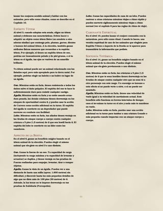 65
lanzar los conjuros sentido animal y hablar con los
animales, pero sólo como rituales, como se describe en el
Capítulo 10.
Espíritu Tótem
Al nivel 3, cuando adoptas esta senda, eliges un tótem
animal y obtienes sus características. Debes hacer o
adquirir un objeto como tótem físico (un amuleto u otro
adorno similar) que contenga pelo, plumas, garras, dientes
o huesos del animal tótem. A tu elección, también ganas
atributos físicos menores que recuerdan a tu espíritu
tótem. Por ejemplo, si tienes un espíritu tótem de oso,
podrías ser inusualmente peludo y de piel gruesa, o si tu
tótem es el águila, tus ojos se vuelven de un amarillo
brillante.
Tu tótem animal puede ser un animal relacionado con los
listados aquí, pero más apropiado para tu tierra natal. Por
ejemplo, podrías elegir un halcón o un buitre en lugar de
un águila.
Oso. Mientras estás en furia, tienes resistencia a todos los
daños salvo el daño psíquico. El espíritu del oso te hace lo
suficientemente duro para resistir cualquier castigo.
Águila. Mientras estés en furia y no estés usando arma-
dura pesada, las demás criaturas tienen desventaja en los
ataques de oportunidad contra ti, y puedes usar la acción
de Carrera como acción adicional en tu turno. El espíritu
del águila te convierte en un depredador que puede
moverse en combate con facilidad.
Lobo. Mientras estés en furia, tus aliados tienen ventaja en
las tiradas de ataque cuerpo a cuerpo contra cualquier
criatura a 5 pies (1,5 metros) de ti que sea hostil hacia ti. El
espíritu del lobo te convierte en un líder entre los
cazadores.
Aspecto de la Bestia
En el nivel 6, ganas un beneficio mágico basado en el
tótem animal de tu elección. Puedes elegir el mismo
animal que ele-giste en nivel 3 o uno distinto.
Oso. Ganas la fuerza de un oso. Tu capacidad de carga
(incluyendo tu carga máxima y tu capacidad de levantar y
arrastrar) se duplica, y tienes ventaja en las pruebas de
Fuerza realizadas para empujar, levantar, tirar o romper
objetos.
Águila. Ganas la vista de un águila. Puedes ver a una
distancia de hasta una milla (aprox. 1.600 metros) sin
dificultad, y discernir hasta los más pequeños detalles de
algo que no diste más de 100 pies (30 metros) de ti.
Además, la luz tenue no te impone desventaja en tus
pruebas de Sabiduría (Percepción).
Lobo. Ganas las capacidades de caza de un lobo. Puedes
rastrear a otras criaturas mientras viajas a ritmo rápido y
puedes moverte sigilosamente mientras viajas a ritmo
normal (ver el capítulo 8 para las reglas de ritmo de viaje).
Caminante Espiritual
En el nivel 10, puedes lanzar el conjuro comunión con la
naturaleza, pero sólo como ritual. Cuando lo haces, una
versión espiritual de uno de los animales que elegiste para
Espíritu Tótem o Aspecto de la Bestia se te aparece para
transmitirte la información que pediste.
Sintonía Totémica
En el nivel 14, ganas un beneficio mágico basado en el
tótem animal de tu elección. Puedes elegir el mismo
animal que ele-giste previamente o uno distinto.
Oso. Mientras estás en furia, las criaturas a 5 pies (1,5
metros) de ti que te sean hostiles tienen desventaja en las
ti-radas de ataque contra cualquier otro que no seas tú u
otro personaje con este rasgo. Un enemigo es inmune a
este efecto si no puede verte u oírte, o si no puede ser
asustado.
Águila. Mientras estás en furia, tienes una velocidad de
vuelo igual a tu velocidad de movimiento actual. Este
beneficio sólo funciona en breves intervalos de tiempo;
caes si ter-minas tu turno en el aire y nada más te mantiene
en vuelo.
Lobo. Mientras estás en furia, puedes usar una acción
adicional en tu turno para tumbar a una criatura Grande o
más pequeña cuando impactas con un ataque cuerpo a
cuerpo.
 