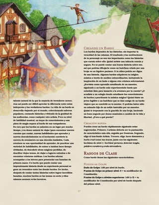 67
talento natural de la que la mayoría de trovadores carece.
Aun así puede ser difícil apreciar la diferencia entre estos
intérpretes y los verdaderos bardos. La vida de un bardo se
desarrolla viajando por el mundo, coleccionando saberes
populares, contando historias y viviendo de la gratitud de
las audiencias, como cualquier otro artista. Pero su nivel
de habilidad musical, un toque de conocimientos y una
pizca de magia separa al bardo de sus compañeros.
Es raro que los bardos se asienten en un lugar por mucho
tiempo, y su deseo natural de viajar (para encontrar nuevos
cuentos que contar, nuevas habilidades que aprender y
nuevos descubrimientos en el horizonte) convierte la
carrera de aventurero en una elección instintiva. Cada
aventura es una oportunidad de aprender, de practicar una
variedad de habilidades, de entrar a tumbas hace tiempo
olvidadas, de descubrir obras mágicas perdidas, de
descifrar viejos tomos, de viajar a lugares extraños o de
encontrar criaturas exóticas. Los bardos adoran
acompañar a los héroes para presenciar sus hazañas de
primera mano. Un bardo que puede contar una
impresionante historia desde su experiencia personal se
gana un renombre entre los demás bardos. De hecho,
después de contar tantas historias sobre lograr increíbles
hazañas, muchos bardos se las toman en serio y ellos
mismos asumen ro-les heroicos.
Creando un Bardo
Los bardos dependen de las historias, sin importar la
veracidad de las mismas. El trasfondo y las motivaciones
de tu personaje no son tan importantes como las historias
que cuenta sobre ello. Quizá tuviste una infancia común y
segura. No se puede contar una buena historia sobre eso,
así que podrías dibujarte como un huérfano criado por una
bruja en un lúgubre pantano. O tu niñez podría ser digna
de una historia. Algunos bardos adquieren su mágica
música a través de medios extraordinarios, incluyendo la
inspiración de un hada o alguna otra criatura sobrenatural.
¿Serviste como aprendiz estudiando de un maestro,
siguiendo a un bardo más experimentado hasta que
estuviste listo para lanzarte a la aventura por tu cuenta? ¿O
acudiste a un colegio donde estudiaste los conocimientos
de bardos y practicaste tu música mágica?Quizá fuiste un
joven fugitivo o un huérfano que se hizo amigo de un bardo
viajero que se convirtió en tu mentor. O podrías haber sido
un mimado hijo de un noble instruido por un maestro.
Quizá te tropezaste con la guarida de una bruja, haciendo
un buen negocio por dones musicales a cambio de tu vida y
libertad. ¿Pero a qué precio?
Creación rápida
Puedes crear un bardo rápidamente siguiendo estas
sugerencias. Primero, Carisma debería ser tu puntuación
de característica más alta, seguida por Destreza. Segundo,
elige el tras-fondo Artista. Tercero, elige luces danzantes y
burla cruel como tus trucos, junto con los siguientes
hechizos de nivel 1: hechizar persona, detectar magia,
palabra curadora y onda atronadora.
Rasgos de Clase
Como bardo tienes las siguientes características.
Puntos de Golpe
Dado de Golpe: 1d8 por nivel de bardo.
Puntos de Golpe en primer nivel: 8 + tu modificador de
Constitución.
Puntos de Golpe a niveles superiores: 1d8 (o 5) + tu
modificador de Constitución por nivel de bardo después
del primer nivel.
 
