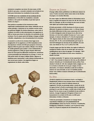 7
aventurero completar una tarea. En esos casos, el DM
decide lo que pasa, a menudo contando con la tirada de un
dado para determinar los resultados de una acción.
3. El DM narra los resultados de las acciones de los
aventureros. Al describir los resultados a menudo
conduce a otro punto de decisión, lo que hace que se
vuelva a la etapa 1.
Este patrón se mantiene si los aventureros están
explorando cautelosamente unas ruinas, hablando con un
astuto príncipe, o inmersos en un combate mortal contra
un poderoso dragón. En ciertas situaciones, sobre todo el
combate, la acción es más estructurada y los jugadores (y
DM) se turnan para hacer la elección y la resolución de las
acciones. Pero la mayor parte del tiempo, el juego es fluido
y flexible, adaptándose a las circunstancias de la aventura.
A menudo la acción de la aventura tiene lugar en la
imaginación de los jugadores y el DM, basándose en las
descripciones verbales del DM para preparar el terreno.
Algunos DMs les gusta usar música, dibujos o los efectos
de sonido grabados para ayudar a crear ambientación y
muchos jugadores y DMs por igual adoptan diferentes
tonos de voces para los diferentes aventureros, monstruos
y otros personajes que interpretan en el juego. A veces, un
DM puede trazar un mapa y utilizar fichas o figuras en
miniatura para representar a cada criatura involucrada en
una escena para ayudar a los jugadores hagan un
seguimiento de dónde están todos.
Dados de Juego
El juego utiliza dados poliédricos con diferente número de
caras. Puedes encontrar dados como estos en las tiendas
de juegos y en muchas librerías.
En estas reglas, los diferentes dados se denominan con la
letra d, seguido del número de caras: d4, d6, d8, d10, d12 y
d20. Por ejemplo, un d6 es un dado de seis caras (el dado
cubo típico que muchos juegos utilizan).
El dado porcentual, o d100, funcionan de forma un poco
diferente. Se genera un número entre 1 y 100 por lanzar
dos dados diferentes de diez caras numeradas del 0 al 9.
Un dado (designado antes de lanzar) da la cifra de las
decenas, y el otro da la unidad. Si sacas un 7 y un 1, por
ejemplo, el número obtenido es 71. Dos 0s representan
100. Algunos dados de diez caras están numeradas en
decenas (00, 10, 20, y así sucesivamente), por lo que es
más fácil distinguir las decenas de las unidades. En este
caso, una tirada de 70 y 1 es 71 y 00 y 0 es 100.
Cuando tengas que tirar los dados, las reglas te indican la
cantidad de dados a tirar de un cierto tipo, así como los
modificadores que se han de agregar. Por ejemplo, "3d8 +
5" significa tirar tres dados de ocho caras, sumarlos, y
añadir 5 al total.
La misma anotación d aparece en las expresiones "1d3"
y "1d2". Para simular la tirada de 1d3, tira un d6 y divide el
número obtenido por 2 (redondeando hacia arriba). Para
simular la tirada de 1d2, tira cualquier dado y asigna un 1 ó
2 a la tirada en función de si era par o impar. (Como
alternativa, si el número obtenido es más de la mitad el
número de caras del dado, es un 2. O también puedes
lanzar 1d4 y divide el número obtenido por 2 (redondeando
hacia arriba).
El D20
¿Podrá la espada de un aventurero herir a un dragón o
simplemente rebota en sus escamas duras como el hierro
más duro?¿El ogro creerá el evidente intento de
engañarlo?¿Puede un personaje nadar a través de un río
de aguas bravas?¿Puede un personaje evitar la explosión
principal de una bola de fuego, o recibir todo el daño de las
llamas?En los casos en que el resultado de una acción es
incierto, el juego Dungeons & Dragons se basa en el
lanzamiento de un dado de 20 caras, un d20, para
determinar el éxito o el fracaso.
Todos los personajes y monstruos en el juego tienen
capacidades definidas por seis puntuaciones de
características. Estos son Fuerza, Destreza, Constitución,
Inteligencia, Sabiduría y Carisma, y por lo general varían
entre 3 y 18 para la mayoría de los aventureros. (Los
 