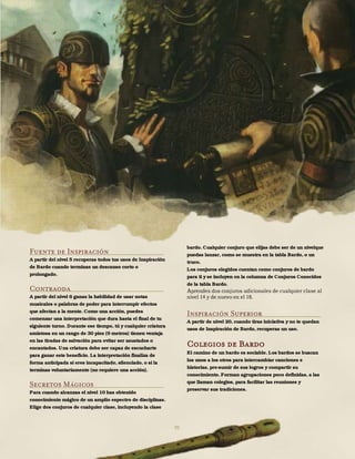 70
Fuente de Inspiración
A partir del nivel 5 recuperas todos tus usos de Inspiración
de Bardo cuando terminas un descanso corto o
prolongado.
Contraoda
A partir del nivel 6 ganas la habilidad de usar notas
musicales o palabras de poder para interrumpir efectos
que afectan a la mente. Como una acción, puedes
comenzar una interpretación que dura hasta el final de tu
siguiente turno. Durante ese tiempo, tú y cualquier criatura
amistosa en un rango de 30 pies (9 metros) tienen ventaja
en las tiradas de salvación para evitar ser asustados o
encantados. Una criatura debe ser capaz de escucharte
para ganar este beneficio. La interpretación finaliza de
forma anticipada si eres incapacitado, silenciado, o si la
terminas voluntariamente (no requiere una acción).
Secretos Mágicos
Para cuando alcanzas el nivel 10 has obtenido
conocimiento mágico de un amplio espectro de disciplinas.
Elige dos conjuros de cualquier clase, incluyendo la clase
bardo. Cualquier conjuro que elijas debe ser de un nivelque
puedas lanzar, como se muestra en la tabla Bardo, o un
truco.
Los conjuros elegidos cuentan como conjuros de bardo
para ti y se incluyen en la columna de Conjuros Conocidos
de la tabla Bardo.
Aprendes dos conjuros adicionales de cualquier clase al
nivel 14 y de nuevo en el 18.
Inspiración Superior
A partir de nivel 20, cuando tiras iniciativa y no te quedan
usos de Inspiración de Bardo, recuperas un uso.
Colegios de Bardo
El camino de un bardo es sociable. Los bardos se buscan
los unos a los otros para intercambiar canciones e
historias, pre-sumir de sus logros y compartir su
conocimiento. Forman agrupaciones poco definidas, a las
que llaman colegios, para facilitar las reuniones y
preservar sus tradiciones.
 
