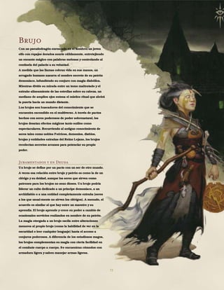 72
Brujo
Con un pseudodragón enroscado en el hombro, un joven
elfo con ropajes dorados sonríe cálidamente, entretejiendo
un encanto mágico con palabras melosas y controlando al
centinela del palacio a su voluntad.
A medida que las llamas cobran vida en sus manos, un
arrugado humano susurra el nombre secreto de su patrón
demoníaco, infundiendo su conjuro con magia diabólica.
Mientras divide su mirada entre un tomo maltratado y el
extraño alineamiento de las estrellas sobre su cabeza, un
mediano de amplios ojos entona el místico ritual que abrirá
la puerta hacia un mundo distante.
Los brujos son buscadores del conocimiento que se
encuentra escondido en el multiverso. A través de pactos
hechos con seres poderosos de poder sobrenatural, los
brujos desatan efectos mágicos tanto sutiles como
espectaculares. Recurriendo al antiguo conocimiento de
seres tales como nobles Feéricos, demonios, diablos,
brujas y entidades extrañas del Reino Lejano, los brujos
recolectan secretos arcanos para potenciar su propio
poder.
Juramentados y en Deuda
Un brujo se define por un pacto con un ser de otro mundo.
A veces esa relación entre brujo y patrón es como la de un
clérigo y su deidad, aunque los seres que sirven como
patrones para los brujos no sean dioses. Un brujo podría
liderar un culto dedicado a un príncipe demoníaco, a un
archidiablo o a una entidad completamente extraña (seres
a los que usual-mente no sirven los clérigos). A menudo, el
acuerdo es similar al que hay entre un maestro y su
aprendiz. El brujo aprende y crece en poder a cambio de
ocasionales servicios realizados en nombre de su patrón.
La magia otorgada a un brujo oscila entre alteraciones
menores al propio brujo (como la habilidad de ver en la
oscuridad o leer cualquier lenguaje) hasta el acceso a
conjuros poderosos. A diferencia de los estudiosos magos,
los brujos complementan su magia con cierta facilidad en
el combate cuerpo a cuerpo. Se encuentran cómodos con
armadura ligera y saben manejar armas ligeras.
 