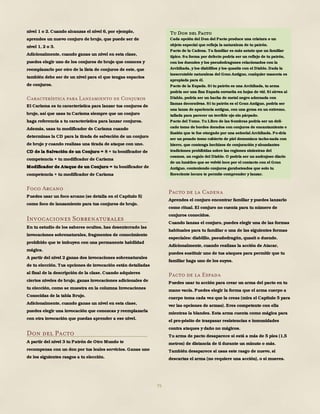 75
nivel 1 o 2. Cuando alcanzas el nivel 6, por ejemplo,
aprendes un nuevo conjuro de brujo, que puede ser de
nivel 1, 2 o 3.
Adicionalmente, cuando ganas un nivel en esta clase,
puedes elegir uno de los conjuros de brujo que conoces y
reemplazarlo por otro de la lista de conjuros de este, que
también debe ser de un nivel para el que tengas espacios
de conjuros.
Característica para Lanzamiento de Conjuros
El Carisma es tu característica para lanzar tus conjuros de
brujo, así que usas tu Carisma siempre que un conjuro
haga referencia a tu característica para lanzar conjuros.
Además, usas tu modificador de Carisma cuando
determinas la CD para la tirada de salvación de un conjuro
de brujo y cuando realizas una tirada de ataque con uno.
CD de la Salvación de un Conjuro = 8 + tu bonificador de
competencia + tu modificador de Carisma
Modificador de Ataque de un Conjuro = tu bonificador de
competencia + tu modificador de Carisma
Foco Arcano
Puedes usar un foco arcano (se detalla en el Capítulo 5)
como foco de lanzamiento para tus conjuros de brujo.
Invocaciones Sobrenaturales
En tu estudio de los saberes ocultos, has desenterrado las
invocaciones sobrenaturales, fragmentos de conocimiento
prohibido que te imbuyen con una permanente habilidad
mágica.
A partir del nivel 2 ganas dos invocaciones sobrenaturales
de tu elección. Tus opciones de invocación están detalladas
al final de la descripción de la clase. Cuando adquieres
ciertos niveles de brujo, ganas invocaciones adicionales de
tu elección, como se muestra en la columna Invocaciones
Conocidas de la tabla Brujo.
Adicionalmente, cuando ganas un nivel en esta clase,
puedes elegir una invocación que conozcas y reemplazarla
con otra invocación que puedas aprender a ese nivel.
Don del Pacto
A partir del nivel 3 tu Patrón de Otro Mundo te
recompensa con un don por tus leales servicios. Ganas uno
de los siguientes rasgos a tu elección.
Pacto de la Cadena
Aprendes el conjuro encontrar familiar y puedes lanzarlo
como ritual. El conjuro no cuenta para tu número de
conjuros conocidos.
Cuando lanzas el conjuro, puedes elegir una de las formas
habituales para tu familiar o una de las siguientes formas
especiales: diablillo, pseudodragón, quasit o duende.
Adicionalmente, cuando realizas la acción de Atacar,
puedes sustituir uno de tus ataques para permitir que tu
familiar haga uno de los suyos.
Pacto de la Espada
Puedes usar tu acción para crear un arma del pacto en tu
mano vacía. Puedes elegir la forma que el arma cuerpo a
cuerpo toma cada vez que la creas (mira el Capítulo 5 para
ver las opciones de armas). Eres competente con ella
mientras la blandes. Esta arma cuenta como mágica para
el pro-pósito de traspasar resistencias e inmunidades
contra ataques y daño no mágicos.
Tu arma de pacto desaparece si está a más de 5 pies (1,5
metros) de distancia de ti durante un minuto o más.
También desaparece si usas este rasgo de nuevo, si
descartas el arma (no requiere una acción), o si mueres.
Tu Don del Pacto
Cada opción del Don del Pacto produce una criatura o un
objeto especial que refleja la naturaleza de tu patrón.
Pacto de la Cadena. Tu familiar es más astuto que un familiar
típico. Su forma por defecto podría ser un reflejo de tu patrón,
con los duendes y los pseudodragones relacionados con la
Archihada, y los diablillos y los quasits con el Diablo. Dada la
inescrutable naturaleza del Gran Antiguo, cualquier mascota es
apropiada para él.
Pacto de la Espada. Si tu patrón es una Archihada, tu arma
podría ser una fina Espada envuelta en hojas de vid. Si sirves al
Diablo, podría ser un hacha de metal negro adornada con
llamas decorativas. Si tu patrón es el Gran Antiguo, podría ser
una lanza de apariencia antigua, con una gema en un extremo,
tallada para parecer un terrible ojo sin párpado.
Pacto del Tomo. Tu Libro de las Sombras podría ser un deli-
cado tomo de bordes dorados con conjuros de encantamiento e
ilusión que te fue otorgado por una señorial Archihada. Po-dría
ser un pesado tomo cubierto de piel demoníaca tacho-nada con
hierro, que contenga hechizos de conjuración y abundantes
tradiciones prohibidas sobre las regiones siniestras del
cosmos, un regalo del Diablo. O podría ser un andrajoso diario
de un lunático que se volvió loco por el contacto con el Gran
Antiguo, conteniendo conjuros garabateados que solo tu
floreciente locura te permite comprender y lanzar.
 
