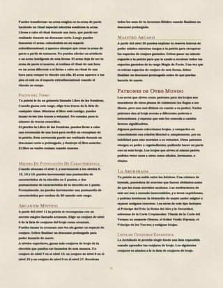 76
Puedes transformar un arma mágica en tu arma de pacto
haciendo un ritual especial mientras sostienes tu arma.
Llevas a cabo el ritual durante una hora, que puede ser
realizado durante un descanso corto. Luego puedes
descartar el arma, colocándola en un espacio
extradimensional, y aparece siempre que creas tu arma de
pacto a partir de entonces. No puedes afectar un artefacto
o un arma inteligente de esta forma. El arma deja de ser tu
arma de pacto si mueres, si realizas el ritual de una hora
en un arma diferente o si llevas a cabo un ritual de una
hora para romper tu vínculo con ella. El arma aparece a tus
pies si está en el espacio extradimensional cuando el
vínculo se rompe.
Pacto del Tomo
Tu patrón te da un grimorio llamado Libro de las Sombras.
Cuando ganas este rasgo, elige tres trucos de la lista de
cualquier clase. Mientras el libro está contigo, puedes
lanzar es-tos tres trucos a voluntad. No cuentan para tu
número de trucos conocidos.
Si pierdes tu Libro de las Sombras, puedes llevar a cabo
una ceremonia de una hora para recibir un reemplazo de
tu patrón. Esta ceremonia puede ser realizada durante un
des-canso corto o prolongado, y destruye el libro anterior.
El libro se vuelve cenizas cuando mueres.
Mejora De Puntuación De Característica
Cuando alcanzas el nivel 4, y nuevamente a los niveles 8,
12, 16 y 19, puedes incrementar una puntuación de
característica de tu elección en 2 puntos, o dos
puntuaciones de característica de tu elección en 1 punto.
Normalmente, no puedes incrementar una puntuación de
característica por encima de 20 usando este rasgo.
Arcanum Místico
A partir del nivel 11 tu patrón te recompensa con un
secreto mágico llamado arcanum. Elige un conjuro de nivel
6 de la lista de conjuros del brujo como arcanum.
Puedes lanzar tu arcanum una vez sin gastar un espacio de
conjuro. Debes finalizar un descanso prolongado para
poder lanzarlo de nuevo.
A niveles superiores, ganas más conjuros de brujo de tu
elección que pueden ser lanzados de esta manera. Un
conjuro de nivel 7 en el nivel 13, un conjuro de nivel 8 en el
nivel 15 y un conjuro de nivel 9 en el nivel 17. Recobras
todos los usos de tu Arcanum Místico cuando finalizas un
descanso prolongado.
Maestro Arcano
A partir del nivel 20 puedes explotar tu reserva interna de
poder místico mientras ruegas a tu patrón para recuperar
los espacios de conjuro gastados. Debes pasar un minuto
rogando a tu patrón para que te ayude a recobrar todos tus
espacios gastados de tu rasgo Magia de Pacto. Una vez que
re-cobras espacios de conjuro de esta forma, debes
finalizar un descanso prolongado antes de que puedas
hacerlo de nuevo.
Patrones de Otro Mundo
Los seres que sirven como patrones para los brujos son
moradores de otros planos de existencia (no llegan a ser
dioses, pero son casi divinos en cuanto a su poder). Varios
patrones dan al brujo acceso a diferentes poderes e
invocaciones, y esperan que este les conceda a cambio
favores significativos.
Algunos patrones coleccionan brujos, y comparten su
conocimiento con relativa libertad o, simplemente, por su
habilidad para atar mortales a su voluntad. Otros patrones
otorgan su poder a regañadientes, pudiendo hacer un pacto
con un solo brujo. Los brujos que sirven al mismo patrón
podrían verse unos a otros como aliados, hermanos, o
rivales.
La Archihada
Tu patrón es un noble entre los feéricos. Una criatura de
leyenda, poseedora de secretos que fueron olvidados antes
de que las razas mortales nacieran. Las motivaciones de
este ser son a menudo inescrutables, y a veces caprichosas,
y podrían involucrar la obtención de mayor poder mágico o
reparar antiguos rencores. Los seres de este tipo incluyen
al Príncipe del Frío; la Reina del Aire y la Oscuridad,
soberana de la Corte Crepuscular; Titania de la Corte del
Verano; su consorte Oberon, el Señor Verde; Hyrsam, el
Príncipe de los Ton-tos; y antiguas brujas.
Lista de Conjuros Expandida
La Archihada te permite elegir desde una lista expandida
cuando aprendes tus conjuros de brujo. Los siguientes
conjuros se añaden a la tu lista de conjuros de brujo.
 