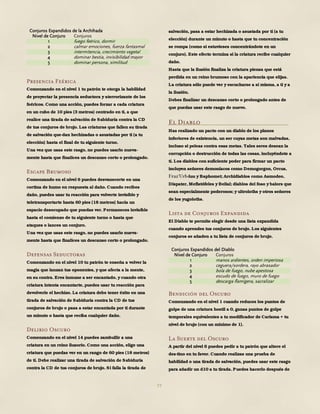 77
Conjuros Expandidos de la Archihada
Nivel de Conjuro Conjuros
1 fuego feérico, dormir
2 calmar emociones, fuerza fantasmal
3 intermitencia, crecimiento vegetal
4 dominar bestia, invisibilidad mayor
5 dominar persona, similitud
Presencia Feérica
Comenzando en el nivel 1 tu patrón te otorga la habilidad
de proyectar la presencia seductora y aterrorizante de los
feéricos. Como una acción, puedes forzar a cada criatura
en un cubo de 10 pies (3 metros) centrado en ti, a que
realice una tirada de salvación de Sabiduría contra la CD
de tus conjuros de brujo. Las criaturas que fallen su tirada
de salvación que-dan hechizadas o asustadas por ti (a tu
elección) hasta el final de tu siguiente turno.
Una vez que usas este rasgo, no puedes usarlo nueva-
mente hasta que finalices un descanso corto o prolongado.
Escape Brumoso
Comenzando en el nivel 6 puedes desvanecerte en una
cortina de humo en respuesta al daño. Cuando recibes
daño, puedes usar tu reacción para volverte invisible y
teletransportarte hasta 60 pies (18 metros) hacia un
espacio desocupado que puedas ver. Permaneces invisible
hasta el comienzo de tu siguiente turno o hasta que
ataques o lances un conjuro.
Una vez que usas este rasgo, no puedes usarlo nueva-
mente hasta que finalices un descanso corto o prolongado.
Defensas Seductoras
Comenzando en el nivel 10 tu patrón te enseña a volver la
magia que lanzan tus oponentes, y que afecta a la mente,
en su contra. Eres inmune a ser encantado, y cuando otra
criatura intenta encantarte, puedes usar tu reacción para
devolverle el hechizo. La criatura debe tener éxito en una
tirada de salvación de Sabiduría contra la CD de tus
conjuros de brujo o pasa a estar encantada por ti durante
un minuto o hasta que reciba cualquier daño.
Delirio Oscuro
Comenzando en el nivel 14 puedes zambullir a una
criatura en un reino ilusorio. Como una acción, elige una
criatura que puedas ver en un rango de 60 pies (18 metros)
de ti. Debe realizar una tirada de salvación de Sabiduría
contra la CD de tus conjuros de brujo. Si falla la tirada de
salvación, pasa a estar hechizada o asustada por ti (a tu
elección) durante un minuto o hasta que tu concentración
se rompa (como si estuvieses concentrándote en un
conjuro). Este efecto termina si la criatura recibe cualquier
daño.
Hasta que la ilusión finaliza la criatura piensa que está
perdida en un reino brumoso con la apariencia que elijas.
La criatura sólo puede ver y escucharse a sí misma, a ti y a
la ilusión.
Debes finalizar un descanso corto o prolongado antes de
que puedas usar este rasgo de nuevo.
El Diablo
Has realizado un pacto con un diablo de los planos
inferiores de existencia, un ser cuyas metas son malvadas,
incluso si peleas contra esas metas. Tales seres desean la
corrupción o destrucción de todas las cosas, incluyéndote a
ti. Los diablos con suficiente poder para firmar un pacto
incluyen señores demoníacos como Demogorgon, Orcus,
-luu y Baphomet; Archidiablos como Asmodeo,
Dispater, Mefistófeles y Belial; diablos del foso y balors que
sean especialmente poderosos; y ultroloths y otros señores
de los yugoloths.
Lista de Conjuros Expandida
El Diablo te permite elegir desde una lista expandida
cuando aprendes tus conjuros de brujo. Los siguientes
conjuros se añaden a tu lista de conjuros de brujo.
Conjuros Expandidos del Diablo
Nivel de Conjuro Conjuros
1 manos ardientes, orden imperiosa
2 ceguera/sordera, rayo abrasador
3 bola de fuego, nube apestosa
4 escudo de fuego, muro de fuego
5 descarga flamígera, sacralizar
Bendición del Oscuro
Comenzando en el nivel 1 cuando reduces los puntos de
golpe de una criatura hostil a 0, ganas puntos de golpe
temporales equivalentes a tu modificador de Carisma + tu
nivel de brujo (con un mínimo de 1).
La Suerte del Oscuro
A partir del nivel 6 puedes pedir a tu patrón que altere el
des-tino en tu favor. Cuando realizas una prueba de
habilidad o una tirada de salvación, puedes usar este rasgo
para añadir un d10 a tu tirada. Puedes hacerlo después de
 