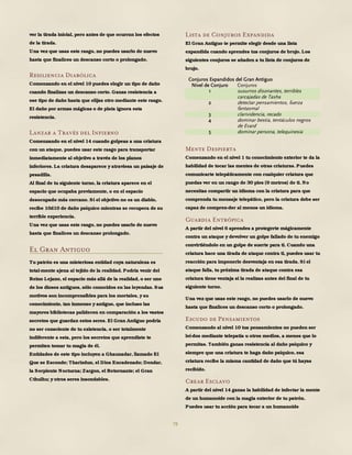 78
ver la tirada inicial, pero antes de que ocurran los efectos
de la tirada.
Una vez que usas este rasgo, no puedes usarlo de nuevo
hasta que finalices un descanso corto o prolongado.
Resiliencia Diabólica
Comenzando en el nivel 10 puedes elegir un tipo de daño
cuando finalizas un descanso corto. Ganas resistencia a
ese tipo de daño hasta que elijas otro mediante este rasgo.
El daño por armas mágicas o de plata ignora esta
resistencia.
Lanzar a Través del Infierno
Comenzando en el nivel 14 cuando golpeas a una criatura
con un ataque, puedes usar este rasgo para transportar
inmediatamente al objetivo a través de los planos
inferiores. La criatura desaparece y atraviesa un paisaje de
pesadilla.
Al final de tu siguiente turno, la criatura aparece en el
espacio que ocupaba previamente, o en el espacio
desocupado más cercano. Si el objetivo no es un diablo,
recibe 10d10 de daño psíquico mientras se recupera de su
terrible experiencia.
Una vez que usas este rasgo, no puedes usarlo de nuevo
hasta que finalices un descanso prolongado.
El Gran Antiguo
Tu patrón es una misteriosa entidad cuya naturaleza es
total-mente ajena al tejido de la realidad. Podría venir del
Reino Lejano, el espacio más allá de la realidad, o ser uno
de los dioses antiguos, sólo conocidos en las leyendas. Sus
motivos son incomprensibles para los mortales, y su
conocimiento, tan inmenso y antiguo, que incluso las
mayores bibliotecas palidecen en comparación a los vastos
secretos que guardan estos seres. El Gran Antiguo podría
no ser consciente de tu existencia, o ser totalmente
indiferente a esta, pero los secretos que aprendiste te
permiten tomar tu magia de él.
Entidades de este tipo incluyen a Ghaunadar, llamado El
Que se Esconde; Tharizdun, el Dios Encadenado; Dendar,
la Serpiente Nocturna; Zargon, el Retornante; el Gran
Cthulhu; y otros seres insondables.
Lista de Conjuros Expandida
El Gran Antiguo te permite elegir desde una lista
expandida cuando aprendes tus conjuros de brujo. Los
siguientes conjuros se añaden a tu lista de conjuros de
brujo.
Conjuros Expandidos del Gran Antiguo
Nivel de Conjuro Conjuros
1 susurros disonantes, terribles
carcajadas de Tasha
2 detectar pensamientos, fuerza
fantasmal
3 clarividencia, recado
4 dominar bestia, tentáculos negros
de Evard
5 dominar persona, telequinesia
Mente Despierta
Comenzando en el nivel 1 tu conocimiento exterior te da la
habilidad de tocar las mentes de otras criaturas. Puedes
comunicarte telepáticamente con cualquier criatura que
puedas ver en un rango de 30 pies (9 metros) de ti. No
necesitas compartir un idioma con la criatura para que
comprenda tu mensaje telepático, pero la criatura debe ser
capaz de compren-der al menos un idioma.
Guardia Entrópica
A partir del nivel 6 aprendes a protegerte mágicamente
contra un ataque y devolver un golpe fallado de tu enemigo
convirtiéndolo en un golpe de suerte para ti. Cuando una
criatura hace una tirada de ataque contra ti, puedes usar tu
reacción para imponerle desventaja en esa tirada. Si el
ataque falla, tu próxima tirada de ataque contra esa
criatura tiene ventaja si la realizas antes del final de tu
siguiente turno.
Una vez que usas este rasgo, no puedes usarlo de nuevo
hasta que finalices un descanso corto o prolongado.
Escudo de Pensamientos
Comenzando al nivel 10 tus pensamientos no pueden ser
leí-dos mediante telepatía u otros medios, a menos que lo
permitas. También ganas resistencia al daño psíquico y
siempre que una criatura te haga daño psíquico, esa
criatura recibe la misma cantidad de daño que tú hayas
recibido.
Crear Esclavo
A partir del nivel 14 ganas la habilidad de infectar la mente
de un humanoide con la magia exterior de tu patrón.
Puedes usar tu acción para tocar a un humanoide
 