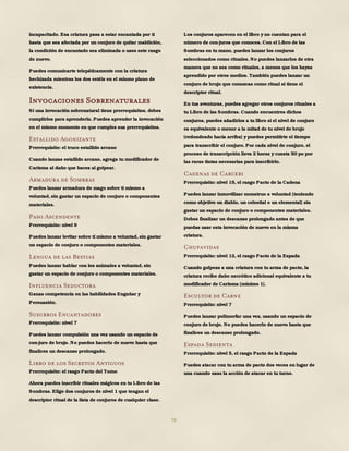 79
incapacitado. Esa criatura pasa a estar encantada por ti
hasta que sea afectada por un conjuro de quitar maldición,
la condición de encantado sea eliminada o uses este rasgo
de nuevo.
Puedes comunicarte telepáticamente con la criatura
hechizada mientras los dos estéis en el mismo plano de
existencia.
Invocaciones Sobrenaturales
Si una invocación sobrenatural tiene prerrequisitos, debes
cumplirlos para aprenderla. Puedes aprender la invocación
en el mismo momento en que cumples sus prerrequisitos.
Estallido Agonizante
Prerrequisito: el truco estallido arcano
Cuando lanzas estallido arcano, agrega tu modificador de
Carisma al daño que haces al golpear.
Armadura de Sombras
Puedes lanzar armadura de mago sobre ti mismo a
voluntad, sin gastar un espacio de conjuro o componentes
materiales.
Paso Ascendente
Prerrequisito: nivel 9
Puedes lanzar levitar sobre ti mismo a voluntad, sin gastar
un espacio de conjuro o componentes materiales.
Lengua de las Bestias
Puedes lanzar hablar con los animales a voluntad, sin
gastar un espacio de conjuro o componentes materiales.
Influencia Seductora
Ganas competencia en las habilidades Engañar y
Persuasión.
Susurros Encantadores
Prerrequisito: nivel 7
Puedes lanzar compulsión una vez usando un espacio de
con-juro de brujo. No puedes hacerlo de nuevo hasta que
finalices un descanso prolongado.
Libro de los Secretos Antiguos
Prerrequisito: el rasgo Pacto del Tomo
Ahora puedes inscribir rituales mágicos en tu Libro de las
Sombras. Elige dos conjuros de nivel 1 que tengan el
descriptor ritual de la lista de conjuros de cualquier clase.
Los conjuros aparecen en el libro y no cuentan para el
número de con-juros que conoces. Con el Libro de las
Sombras en tu mano, puedes lanzar los conjuros
seleccionados como rituales. No puedes lanzarlos de otra
manera que no sea como rituales, a menos que los hayas
aprendido por otros medios. También puedes lanzar un
conjuro de brujo que conozcas como ritual si tiene el
descriptor ritual.
En tus aventuras, puedes agregar otros conjuros rituales a
tu Libro de las Sombras. Cuando encuentres dichos
conjuros, puedes añadirlos a tu libro si el nivel de conjuro
es equivalente o menor a la mitad de tu nivel de brujo
(redondeado hacia arriba) y puedes permitirte el tiempo
para transcribir el conjuro. Por cada nivel de conjuro, el
proceso de transcripción lleva 2 horas y cuesta 50 po por
las raras tintas necesarias para inscribirlo.
Cadenas de Carceri
Prerrequisito: nivel 15, el rasgo Pacto de la Cadena
Puedes lanzar inmovilizar monstruo a voluntad (teniendo
como objetivo un diablo, un celestial o un elemental) sin
gastar un espacio de conjuro o componentes materiales.
Debes finalizar un descanso prolongado antes de que
puedas usar esta invocación de nuevo en la misma
criatura.
Chupavidas
Prerrequisito: nivel 12, el rasgo Pacto de la Espada
Cuando golpeas a una criatura con tu arma de pacto, la
criatura recibe daño necrótico adicional equivalente a tu
modificador de Carisma (mínimo 1).
Escultor de Carne
Prerrequisito: nivel 7
Puedes lanzar polimorfar una vez, usando un espacio de
conjuro de brujo. No puedes hacerlo de nuevo hasta que
finalices un descanso prolongado.
Espada Sedienta
Prerrequisito: nivel 5, el rasgo Pacto de la Espada
Puedes atacar con tu arma de pacto dos veces en lugar de
una cuando usas la acción de atacar en tu turno.
 