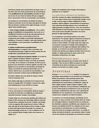 8
monstruos podrían tener puntuaciones tan bajas como 1 o
tan altas como 30.) Estas puntuaciones de características,
y los modificadores de característica derivados de ellas,
son la base de casi todas las tiradas d20 que un jugador
hace a las pruebas a favor de un personaje o un monstruo.
Las pruebas de características, las tiradas de ataque y
tiradas de salvación son los tres tipos principales de tiradas
d20, que forman el núcleo de las reglas del juego. Los tres
siguen estos sencillos pasos.
1. Tirar el dado y añadir un modificador. Tira un d20 y
agrega el modificador correspondiente. Este suele ser el
modificador derivado de una de las seis puntuaciones de
características, y que a veces incluye un bono de
competencia para reflejar un personaje especialmente
habilidoso. (Consulta el Capítulo 1 para más detalles sobre
cada habilidad y cómo determinar el modificador de la
característica.
2. Aplicar bonificaciones y penalizaciones
circunstanciales. Un rasgo de clase, un hechizo, una
circunstancia particular o algún otro efecto podría dar una
bonificación o penalización para la prueba.
3. Compara el total con un número objetivo. Si el total es
igual o superior al número objetivo, la prueba de
característica, la tirada de ataque o la tirada de salvación
es un éxito, de lo contrario, es un fracaso. El DM es por lo
general el que determina el número objetivo y les dice a los
jugadores si sus pruebas de característica, las tiradas de
ataque y las tiradas de salvación tienen éxito o no. El
número objetivo para una prueba de característica o una
tirada de salvación se llama Clase de Dificultad (CD).
El número objetivo para una tirada de ataque se llama
Clase de Armadura (CA).
Esta simple regla rige la resolución de la mayoría de las
tareas en el juego D&D. El Capítulo 7 proporciona reglas
más detalladas para el uso del d20 en el juego.
Ventaja y desventaja
A veces, una prueba de característica, tirada de ataque o
una tirada de salvación es modificada por situaciones
especiales llamadas ventajas y desventajas.
Ventaja refleja las circunstancias positivas que rodean una
tirada de d20, mientras que desventaja refleja lo contrario.
Cuando tienes cualquiera de las dos, ventaja o desventaja,
se tira un segundo d20 cuando haces la tirada. Utiliza el
valor más alto de las dos tiradas si tienes ventaja, y utiliza
la tirada más baja si tienes desventaja. Por ejemplo, si
tienes desventaja y sacas un 17 y un 5, utilizaras el 5. Si
por el contrario tienes ventaja y salen esos números, se
utiliza el 17.
Reglas más detalladas sobre ventaja y desventaja se
presentan en el Capítulo 7.
Lo específico deniega lo general
Este libro contiene las reglas, especialmente en las partes
2 y 3, que rigen la forma como se desarrolla el juego. Como
se dijo, muchos rasgos raciales, habilidades de clase,
hechizos, objetos mágicos, características de monstruos y
otros elementos del juego algunas veces contradicen las
reglas generales, de alguna manera, crean una excepción a
cómo funciona el resto del juego. Para esos casos recuerda
esto: si una norma específica contradice una norma
general, la regla específica gana.
Las excepciones a las normas suelen ser de menor
importancia. Por ejemplo, algunos aventureros no tienen la
competencia con arcos largos, pero todos los elfos del
bosque la tienen debido a un rasgo racial. Ese rasgo crea
una pequeña excepción en el juego. Otros ejemplos de
excepciones de las reglas son ejemplos más notables. Por
ejemplo, un aventurero no puede normalmente pasar a
través de las paredes, pero algunos hechizos hacen que sea
posible. La magia representa la mayor parte de las
principales excepciones a las reglas.
Redondear hacia abajo
Hay una regla más general que necesitas saber desde el
principio. Cada vez que se divide un número en el juego,
redondéalo hacia abajo si terminas con una fracción,
incluso si la fracción es la mitad o mayor.
Aventuras
El juego Dungeons & Dragons consiste en un grupo de
personajes embarcándose en una aventura que el Dungeon
Master les presenta. Cada personaje aporta unas
capacidades en particulares a la aventura en forma de
puntuaciones de características y habilidades, rasgos de
clase, rasgos raciales, equipo y objetos mágicos. Cada
personaje es diferente, con sus fortalezas y debilidades, por
lo que el mejor grupo de aventureros es uno en el que los
personajes complementan cada uno a otro cubriendo las
debilidades de sus compañeros. Los aventureros deben
cooperar para completar con éxito la aventura.
La aventura es el corazón del juego, una historia con un
principio, un nudo y un final. Una aventura debe ser creada
por el Dungeon Master o comprada de las ya creadas por
las editoriales y ajustada y modificada para adaptarse a los
deseos y necesidades del DM. En cualquiera de los casos,
una aventura se caracteriza por un entorno fantástico,
tanto si se trata de un dungeon subterráneo, un castillo en
ruinas, un tramo de desierto o una animada ciudad. Cuenta
con un rico reparto de personajes: los aventureros creados
 