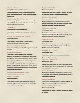 80
Estallido Repulsor
Prerrequisito: el truco estallido arcano
Cuando golpeas a una criatura con tu estallido arcano,
puedes empujar a esa criatura 10 pies (3 metros) lejos de ti
en línea recta.
Ladrón de los Cinco Destinos
Puedes lanzar perdición una vez, usando un espacio de
conjuro de brujo. No puedes hacerlo de nuevo hasta que
finalices un descanso prolongado.
Lanza Arcana
Prerrequisito: el truco estallido arcano
Cuando lanzas estallido arcano, su rango es de 300 pies
(91,5 metros).
Máscara de Innumerables Formas
Prerrequisito: nivel 15
Puedes lanzar el conjuro alterar el propio aspecto a
voluntad, sin gastar un espacio de conjuro.
Máscara de Muchos Rostros
Puedes lanzar disfrazarse a voluntad, sin gastar un espacio
de conjuro.
Mirada de Dos Mentes
Puedes usar tu acción para tocar a un humanoide
dispuesto y percibir a través de sus sentidos hasta el final
de tu siguiente turno. Mientras la criatura esté en el mismo
plano de existencia que tú, puedes usar tu acción en los
turnos subsiguientes para mantener esta conexión,
extendiendo la duración hasta el fin de tu siguiente turno.
Mientras percibes a través de los sentidos de otra criatura,
te beneficias de cualquier sentido especial que esa criatura
posea, y estás cegado y sordo.
Ojos del Guardián de las Runas
Puedes leer todas las escrituras.
Palabra Pavorosa
Prerrequisito: Nivel 7
Puedes lanzar confusión una vez usando un espacio de
con-juro de brujo. No puedes hacerlo de nuevo hasta que
finalices un descanso prolongado.
Salto de Otro Mundo
Prerrequisito: nivel 9
Puedes lanzar salto sobre ti mismo a voluntad, sin gastar
un espacio de conjuro o componentes materiales.
Señal de Mal Agüero
Prerrequisito: nivel 5
Puedes conjurar lanzar maldición una vez usando un
espacio de conjuro de brujo. No puedes hacerlo de nuevo
hasta que finalices un descanso prolongado.
Sirvientes del Caos
Prerrequisito: nivel 9
Puedes lanzar invocar elemental una vez, usando un
espacio de conjuro de brujo. No puedes hacerlo de nuevo
hasta que finalices un descanso prolongado.
Sumir la Mente
Prerrequisito: nivel 5
Puedes lanzar ralentizar una vez usando un espacio de
conjuro de brujo. No puedes hacerlo de nuevo hasta que
finalices un descanso prolongado.
Susurros de la Tumba
Prerrequisito: nivel 9
Puedes lanzar hablar con los muertos a voluntad, sin
gastar un espacio de conjuro.
Uno con las Sombras
Prerrequisito: nivel 5
Cuando estés en un área de luz tenue u oscuridad, puedes
usar tu acción para volverte invisible hasta que te muevas o
uses una acción o una reacción.
Vigor Diabólico
Puedes lanzar vida falsa sobre ti mismo a voluntad como
un conjuro de nivel 1 sin gastar componentes de conjuro o
componentes materiales.
Visiones Brumosas
Puedes lanzar imagen silenciosa a voluntad, sin gastar un
espacio de conjuro o componentes materiales.
Visión de Reinos Distantes
Prerrequisito: nivel 15
Puedes lanzar ojo arcano a voluntad, sin gastar un espacio
de conjuro.
 