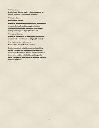 81
Vista Arcana
Puedes lanzar detectar magia a voluntad, sin gastar un
espacio de conjuro o componentes materiales.
Vista de Bruja
Prerrequisito: nivel 15
Puedes ver la verdadera forma de cualquier cambiaformas
o criatura disfrazada mediante magia de ilusión o
transmutación mientras la criatura esté en tu línea de
visión y en un rango de 30 pies (9 metros) de ti.
Vista del Diablo
Puedes ver normalmente en la oscuridad, tanto mágica
como normal, a una distancia de 120 pies (36 metros).
Voz del Amo de la Cadena
Prerrequisito: el rasgo Pacto de la Cadena
Puedes comunicarte telepáticamente con tu familiar y
percibir a través de sus sentidos mientras estéis en el
mismo plano de existencia. Además, mientras percibes a
través de los sentidos de tu familiar, también puedes
hablar a través de él con tu propia voz, incluso si tu familiar
es incapaz de hablar.
 