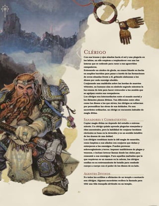 82
Clérigo
Con sus brazos y ojos alzados hacia el sol y una plegaria en
los labios, un elfo empieza a resplandecer con una luz
interna que se extiende para curar a sus aguerridos
compañeros.
Entonando un cántico de gloria, un enano blande su hacha
en amplios barridos para pasar a través de las formaciones
de orcos situadas frente a él, gritando alabanzas a los
dioses por cada enemigo abatido.
Conjurando una maldición sobre las hordas de muertos
vivientes, un humano alza su símbolo sagrado mientras la
luz emana de éste para hacer retroceder a los zombis que
se agolpan contra sus compañeros.
Los clérigos son intermediarios entre el mundo mortal y
los distantes planos divinos. Tan diferentes entre ellos
como los dioses a los que sirven, los clérigos se esfuerzan
por personificar las obras de sus deidades. No son
sacerdotes ordinarios, un clérigo se encuentra imbuido de
magia divina.
Sanadores y Combatientes
Captar magia divina no depende del estudio o entrena-
miento. Un clérigo quizás aprenda plegarias ensayadas y
ritos ancestrales, pero la habilidad de conjurar hechizos
clericales se basa en la devoción y en un sentido intuitivo
de los deseos de una deidad.
Los clérigos combinan tanto la útil magia de sanación,
como inspiran a sus aliados con conjuros que dañan y
entorpecen a los enemigos. Pueden provocar
sobrecogimiento y terror, imponer maldiciones de plagas y
venenos, e incluso invocar llamas desde los cielos para
consumir a sus enemigos. Para aquellos malvados que lo
que requieran es un mazazo en la cabeza, los clérigos
confían en su entrenamiento de batalla para combatir
cuerpo a cuerpo con el poder de los dioses de su lado.
Agentes Divinos
No todos los acólitos u oficiantes de un templo o santuario
son clérigos. Algunos sacerdotes reciben la llamada para
vivir una vida tranquila sirviendo en un templo,
 