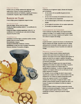 84
Creación Rápida
Puedes crear un clérigo rápidamente siguiendo estas
sugerencias. Primero, tu mayor puntuación de
característica debería ser Sabiduría, seguida por Fuerza o
Constitución. Segundo, elige el trasfondo Acólito.
Rasgos de Clase
Como clérigo, ganas lo siguientes rasgos de clase.
Puntos de golpe
Dado de Golpe: 1d8 por nivel de clérigo.
Puntos de Golpe en primer nivel: 8 + tu modificador de
Constitución.
Puntos de Golpe a niveles superiores: 1d8 (o 5) + tu
modificador de Constitución por cada nivel de clérigo
después del primer nivel.
Competencias
Armadura: armadura ligera, armadura media, escudos.
Armas: todas las armas simples.
Herramientas: ninguna.
Tiradas de Salvación: Sabiduría, Carisma.
Habilidades: escoge dos entre Averiguar Intenciones,
Historia, Medicina, Persuasión y Religión.
Equipo
Comienzas con el siguiente equipo, además del otorgado
por tu trasfondo:
 (a) una maza o (b) un martillo de guerra (si eres
competente).
 (a) una cota de escamas, (b) armadura de cuero o (c)
cota de malla (si eres competente)
 (a) una ballesta ligera y 20 virotes o (b) cualquier arma
simple.
 (a) un equipo de sacerdote o (b) un equipo explorador
 Un escudo y un símbolo sagrado
Lanzamiento de Conjuros
Como conductor de poder divino, eres capaz de lanzar
conjuros de clérigo. Ve el Capítulo 10 para ver las reglas
generales acerca de lanzar conjuros y al Capítulo 11 para
ver la lista de conjuros del clérigo.
Trucos
A partir del nivel 1, conoces tres trucos a tu elección de la
lista de conjuros del Clérigo. Aprendes trucos de clérigo
adiciona-les de tu elección a niveles superiores, como se
muestra en la columna Trucos Conocidos de la tabla del
Clérigo.
Preparar y Lanzar Conjuros
La tabla del Clérigo muestra cuántos espacios para
conjuros tienes para lanzar tus conjuros de nivel 1 o
superior. Para lanzar uno de esos conjuros debes gastar un
espacio del nivel de ese conjuro o superior. Recuperas
todos los espacios para conjuros gastados cuando finalizas
un descanso prolongado.
Preparas la lista de conjuros que eres capaz de lanzar,
eligiéndolos de la lista de conjuros del clérigo. Cuando lo
haces, escoge un número de conjuros igual a tu
modificador de Sabiduría + tu nivel de clérigo (mínimo un
conjuro). Los conjuros deben ser de un nivel para el cual
tengas espacios de con-juros.
Por ejemplo, si eres un clérigo de nivel 3, tienes cuatro
espacios para conjuros de nivel 1 y dos de nivel 2. Con una
Sabiduría de 16, tu lista de conjuros preparados puede
incluir seis conjuros de nivel 1 o 2, en cualquier
combinación. Si pre-paras el conjuro de nivel 1 curar
heridas, puedes lanzarlo usando un espacio de nivel 1 o 2.
Lanzar el conjuro no lo elimina de tu lista de conjuros
preparados.
Puedes cambiar tu lista de conjuros preparados cuando
finalices un descanso prolongado. Preparar una nueva lista
de conjuros requiere gastar tiempo en oración y
meditación: al menos 1 minuto por nivel de conjuro
preparado.
 