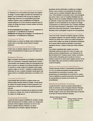 85
Característica para Lanzamiento de Conjuros
La Sabiduría es tu característica para lanzar tus conjuros
de clérigo. Tú poder mágico proviene de tu devoción a tu
deidad. Usas tu Sabiduría cada vez que un conjuro de
clérigo haga referencia a tu característica para lanzar
conjuros. Además, usas tu modificador de Sabiduría
cuando estableces la CD de la tirada de salvación para un
conjuro de clérigo que lanzas y cuando realizas una tirada
de ataque con uno.
CD de la Salvación de un Conjuro = 8 + tu bonificador de
competencia + tu modificador de Sabiduría
Modificador de Ataque de un Conjuro = tu bonificador de
competencia + tú modificador de Sabiduría
Conjuración Ritual
Puedes lanzar un conjuro de clérigo como un ritual si ese
conjuro tiene el descriptor ritual y tienes el conjuro
preparado.
Foco de Lanzamiento de Hechizos
Puedes usar un símbolo sagrado (ver el Capítulo 5) como
un foco de lanzamiento de conjuros para tus conjuros de
clérigo.
Dominio Divino
Elige un dominio relacionado con tu deidad: Conocimiento,
Vida, Luz, Naturaleza, Tempestad, Superchería o Guerra.
Cada dominio está detallado al final de la descripción de la
clase y muestra un ejemplo de los dioses asociados con él.
Tu elección te otorga conjuros de dominio y otros rasgos
cuando lo eliges en el nivel 1. También te otorga maneras
adicionales de usar Canalizar Divinidad cuando ganes este
rasgo al nivel 2, y beneficios adicionales a los niveles 6, 8 y
17.
Conjuros de Dominio
Cada dominio tiene una lista de conjuros propia, que
obtienes según alcanzas niveles de clérigo. Cuando ganas
un conjuro de dominio siempre lo tienes preparado, y no
cuenta para el número de conjuros que puedes preparar
cada día.
Si tienes un conjuro de dominio que no aparece en la lista
de conjuros de clérigo, éste cuenta de todas formas como
un conjuro de clérigo para ti.
Canalizar Divinidad
A partir del nivel 2, ganas la habilidad de canalizar energía
divina directamente de tu deidad, usando esa energía para
potenciar efectos mágicos. Empiezas con dos de esos
efectos: Expulsar Muertos Vivientes y un efecto
determinado por tu dominio. Algunos dominios te
garantizan efectos adicionales a medida que consigues
niveles, como se indica en la descripción del dominio.
Cuando usas tu Canalizar Divinidad, eliges qué efecto
crear. Debes finalizar un descanso corto o uno prolongado
para poder volver a usar tu Canalizar Divinidad otra vez.
Algunos efectos de Canalizar divinidad requieren tiradas
de salvación. Cuando usas dicho efecto de esta clase, la CD
equivale a la CD de salvación de tus conjuros de clérigo.
Comenzando en el nivel 6 puedes usar Canalizar Divinidad
dos veces entre descansos, y empezando a nivel 18 puedes
usarlo tres veces entre descansos. Cuando finalices un
descanso corto o prolongado recuperas tus usos gastados.
Canalizar Divinidad: Expulsar Muertos Vivientes
Como una acción, muestras tu símbolo sagrado y entonas
una plegaria negando a los muertos vivientes. Cada muerto
viviente que pueda verte u oírte en un radio de 30 pies (9
metros) debe realizar una tirada de salvación de Sabiduría.
Si la criatura falla la tirada de salvación, se encuentra
expulsada durante 1 minuto o hasta que reciba cualquier
daño.
Una criatura expulsada debe emplear sus turnos
intentando moverse tan lejos de ti como sea capaz, y no
puede acercarse voluntariamente a una distancia de 30
pies (9 metros) de ti. Tampoco puede realizar reacciones.
Como acción, solo puede usar la acción de Carrera o
intentar escapar de un efecto que le impida moverse. Si no
hay ningún lugar para moverse, la criatura puede usar la
acción de Esquivar.
Mejora de Puntuación de Característica
Cuando alcanzas el nivel 4, y nuevamente a los niveles 8,
12, 16 y 19, puedes incrementar una puntuación de
característica de tu elección en 2 puntos, o dos
puntuaciones de característica de tu elección en 1 punto.
Como es habitual, no puedes incrementar una puntuación
de característica por encima de 20 usando este
procedimiento.
Destruir muertos vivientes
A partir del nivel 5, cuando un muerto viviente falle su
tirada de salvación contra tu Expulsar Muertos Vivientes,
la criatura es destruida instantáneamente si su valor de
desafío es igual o menor que cierto nivel, como se muestra
en la tabla de Destruir Muertos Vivientes.
Destruir Muertos Vivientes
Nivel de Clérigo Destruye Muerto Vivientes
con Valor de Desafío
5 ½ o menor
8 1 o menor
11 2 o menor
14 3 o menor
17 4 o menor
 