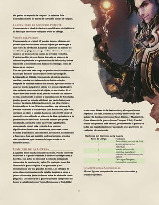 87
sin gastar un espacio de conjuro. La criatura falla
automáticamente su tirada de salvación contra el conjuro.
Lanzamiento de Conjuros Potente
Comenzando al nivel 8 añades tu modificador de Sabiduría
al daño que haces con cualquier truco de clérigo.
Visión del Pasado
Comenzando en el nivel 17 puedes invocar visiones del
pasado que se relacionen con un objeto que sostengas o
que esté a tu alrededor. Empleas al menos un minuto de
meditación y plegarias, luego recibes visiones borrosas,
como si se tratara de un sueño, de eventos recientes.
Puedes meditar de esta forma durante un número de
minutos equivalente a tu puntuación de Sabiduría y debes
mantener la concentración durante ese tiempo, como si
lanzaras un conjuro.
Una vez que usas este rasgo no puedes usarlo nuevamente
hasta que finalices un descanso corto o prolongado.
Lectura de un Objeto. Sosteniendo el objeto mientras
meditas, puedes ver visiones de su dueño anterior.
Después de meditar durante un minuto, aprendes cómo su
anterior dueño adquirió el objeto y el evento significativo
más reciente que envuelva al objeto y a ese dueño. Si el
objeto tuvo otro dueño en el pasado reciente (un número
de días equivalente o menor a tu puntuación de Sabiduría),
puedes pasar un minuto adicional por cada dueño para
conocer la misma información sobre esa otra criatura.
Lectura de un Área. Mientras meditas, ves visiones de
eventos recientes a tu alrededor (una habitación, una calle,
un túnel, un claro o similar, hasta un cubo de 50 pies [15
metros]) retrocediendo un número de días equivalente a tu
puntuación de Sabiduría. Por cada minuto que pasas
meditando, aprendes sobre un evento significativo,
comenzando con el más reciente. Los eventos
significativos involucran emociones poderosas, como
batallas y traiciones, casamientos, asesinatos, nacimientos
o funerales. Aun así, también podrían incluirse eventos
más mundanos, que carecen de importancia en tu
situación actual.
Dominio de la Guerra
La guerra tiene muchas manifestaciones. Puede convertir
en héroes a la gente ordinaria. Puede ser desesperante y
horrible, con actos de crueldad y cobardía eclipsando
momentos de excelencia y valor. En cualquier caso, los
dioses de la guerra vigilan a los guerreros y los
recompensan por sus grandes hechos. Los clérigos de
estos dioses sobresalen en la batalla, inspiran a otros a
pelear de manera justa u ofrecen actos de violencia como
plegarias. Los dioses de la guerra incluyen campeones de
honor y caballería (como Torm, Heironeous y Kiri-Jolith)
tanto como dioses de la destrucción y el saqueo (como
Erythnul, la Furia, Gruumsh y Ares) y dioses de la con-
quista y la dominación (como Bane, Hextor, y Maglubiyet).
Otros dioses de la guerra (como Tempus, Niké y Nuada)
toman una postura más neutral, promoviendo la guerra en
todas sus manifestaciones y apoyando a los guerreros en
cualquier circunstancia.
Hechizos del Dominio de la Guerra
Nivel de Clérigo Hechizos
1 favor divino, escudo de la fe
3 arma mágica, arma
espiritual
5 manto del cruzado,
espíritus guardianes
7 libertad de movimiento, piel
pétrea
9 Descarga flamígera,
inmovilizar monstruo
Competencias Adicionales
Al nivel 1ganas competencia con armas marciales y
armadura pesada.
 
