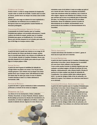 88
Clérigo de Guerra
Desde el nivel 1 tu dios te otorga instantes de inspiración
cuando estás en medio de la batalla. Cuando usas la acción
de Atacar, puedes hacer un ataque con armas como acción
adicional.
Puedes usar este rasgo un número de veces equivalente a
tu modificador de Sabiduría (con un mínimo de 1).
Recuperas todos los usos gastados cuando finalizas un
descanso prolongado.
Canalizar Divinidad: Impacto Guiado
Comenzando en el nivel 2 puedes usar tu Canalizar
Divinidad para golpear con precisión sobrenatural. Cuando
realices una tirada de ataque, puedes usar tu Canalizar
Divinidad para ganar un bonificador de +10 a la tirada.
Haces esta elección después de ver la tirada, pero antes de
que el DM diga si el ataque acierta o falla.
Canalizar Divinidad: Bendición del Dios de la Guerra
A partir del nivel 6 cuando una criatura en un rango de 30
pies (9 metros) de ti hace una tirada de ataque, puedes
usar tu reacción para darle a esa criatura un bonificador de
+10 a la tirada, usando tu Canalizar Divinidad. Haces esta
elección después de ver la tirada, pero antes de que el DM
diga si el ataque golpea o falla.
Golpe Divino
A partir del nivel 8 ganas la habilidad de infundir de
energía divina tus golpes con armas. Una vez por turno,
cuando gol-pees a una criatura con un ataque con armas
puedes hacer que el ataque cause 1d8 adicional de daño
del mismo tipo de daño que causa el arma al objetivo.
Cuando alcanzas el nivel 14, el daño adicional se
incrementa a 2d8.
Avatar de Batalla
A partir del nivel 17 ganas resistencia al daño contundente,
perforante y cortante de las armas no mágicas.
Dominio de Luz
Los dioses de la luz (incluyendo a Helm, Lathander,
Pholtus, Branchala, la Llama Plateada, Belenus, Apolo y
Re-Horakhty) promueven los ideales del renacimiento y la
renovación, la verdad, la vigilancia y la belleza, a menudo
usando el símbolo del sol. Algunos de estos dioses son
retratados como el sol mismo o como un auriga que guía al
sol a través del cielo. Otros son centinelas incansables
cuyos ojos atraviesan todas las sombras y ven a través de
todo engaño. Algunas son deidades de la belleza y el arte,
que enseñan que el arte es un vehículo para el desarrollo
del alma. Los clérigos de un dios de la luz son almas
iluminadas, llenas de brillantez y poseen el poder de
discernimiento de su deidad, encomendados con la
persecución de las mentiras yel desvanecimiento de la
oscuridad.
Hechizos del Dominio de la Luz
Nivel de Clérigo Hechizos
1 manos ardientes, fuego
feérico
3 esfera flamígera, rayo
abrasador
5 luz del día, bola de fuego
7 guardián de la fe, muro de
fuego
9 Descarga flamígera,
escudriñamiento
Truco Adicional
Cuando seleccionas este dominio en el nivel 1, ganas el
truco luz si es que aún no lo conocías.
Fulgor Protector
A partir del nivel 2 puedes usar tu Canalizar Divinidad para
aprovechar la luz solar y hacer desaparecer la oscuridad
así como hacer daño radiante a tus enemigos.
Como acción puedes levantar tu símbolo sagrado para que
cualquier oscuridad mágica a 30 pies (9 metros) de ti sea
disipada. Adicionalmente, cada criatura hostil a 30 pies (9
metros) de ti debe realizar una tirada de salvación de
Constitución. Una criatura sufrirá daño radiante igual a
2d10 + tu nivel de clérigo si falla el tiro de salvación, y la
mitad si lo supera. Una criatura con cobertura total hacia ti
no es afectada.
Canalizar Divinidad: Resplandor del Alba
A partir del nivel 2 puedes usar tu Canalizar Divinidad para
aprovechar la luz solar y hacer desaparecer la oscuridad
así como hacer daño radiante a tus enemigos.
Como acción puedes levantar tu símbolo sagrado para que
cualquier oscuridad mágica a 30 pies (9 metros) de ti sea
disipada. Adicionalmente, cada criatura hostil a 30 pies (9
metros) de ti debe realizar una tirada de salvación de
Constitución. Una criatura sufrirá daño radiante igual a
2d10 + tu nivel de clérigo si falla el tiro de salvación, y la
mitad si lo supera. Una criatura con cobertura total hacia ti
no es afectada.
 