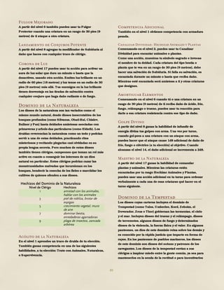 89
Fulgor Mejorado
A partir del nivel 6 también puedes usar tu Fulgor
Protector cuando una criatura en un rango de 30 pies (9
metros) de ti ataque a otra criatura.
Lanzamiento de Conjuros Potente
A partir del nivel 8 agregas tu modificador de Sabiduría al
daño que haces con cualquier truco de clérigo.
Corona de Luz
A partir del nivel 17 puedes usar tu acción para activar un
aura de luz solar que dura un minuto o hasta que la
desactives, usando otra acción. Emites luz brillante en un
radio de 60 pies (18 metros) y luz tenue en un radio de 30
pies (9 metros) más allá. Tus enemigos en la luz brillante
tienen desventaja en las tiradas de salvación contra
cualquier conjuro que haga daño radiante o de fuego.
Dominio de la Naturaleza
Los dioses de la naturaleza son tan variados como el
mismo mundo natural, desde dioses inescrutables de los
bosques profundos (como Silvanus, Obad-Hai, Chislev,
Balinor y Pan) hasta deidades amistosas asociadas con
primaveras y arbole-das particulares (como Eldath). Los
druidas reverencian la naturaleza como un todo y podrían
servir a una de estas deidades, practicando ritos
misteriosos y recitando plegarias casi olvidadas en su
propia lengua secreta. Pero muchos de estos dioses
también tienen clérigos, campeones que toman un rol más
activo en cuanto a conseguir los intereses de un dios
natural en particular. Estos clérigos podrían cazar las
monstruosidades malvadas que incursionan en los
bosques, bendecir la cosecha de los fieles o marchitar los
cultivos de quienes ofenden a sus dioses.
Hechizos del Dominio de la Naturaleza
Nivel de Clérigo Hechizos
1 amistad con los animales,
hablar con los animales
3 piel de robliza, brotar de
espigas
5 crecimiento vegetal, muro
de aire
7 dominar bestia,
enredaderas agarradoras
9 plaga de insectos, zancada
arbórea
Acólito de la Naturaleza
En el nivel 1 aprendes un truco de druida de tu elección.
También ganas competencia en una de las siguientes
habilidades, a tu elección: Trato con Animales, Naturaleza,
o Supervivencia.
Competencia Adicional
También en el nivel 1 obtienes competencia con armadura
pesada.
Canalizar Divinidad: Hechizar Animales y Plantas
Comenzando en el nivel 2, puedes usar tu Canalizar
Divinidad para encantar animales o plantas.
Como una acción, muestras tu símbolo sagrado e invocas
el nombre de tu deidad. Cada criatura del tipo bestia o
planta que te vea en un rango de 30 pies (9 metros), debe
hacer una salvación de Sabiduría. Si falla su salvación, es
encantada durante un minuto o hasta que reciba daño.
Mientras esté encantada será amistosa a ti y otras criaturas
que designes.
Amortiguar Elementos
Comenzando en el nivel 6 cuando tú o una criatura en un
rango de 30 pies (9 metros) de ti reciba daño de ácido, frío,
fuego, relámpago o trueno, puedes usar tu reacción para
darle a esa criatura resistencia contra ese tipo de daño.
Golpe Divino
A partir del nivel 8 ganas la habilidad de infundir de
energía divina tus golpes con arma. Una vez por turno,
cuando gol-pees a una criatura con un ataque con arma,
puedes hacer que el ataque cause 1d8 adicional de daño de
frío, fuego o eléctrico (a tu elección) al objetivo. Cuando
alcanzas el nivel 14, el daño adicional se incrementa a 2d8.
Maestro de la Naturaleza
A partir del nivel 17 ganas la habilidad de comandar
plantas y animales. Mientras las criaturas estén
encantadas por tu rasgo Hechizar Animales y Plantas,
puedes usar una acción adicional en tu turno para ordenar
verbalmente a cada una de esas criaturas qué hacer en el
turno siguiente.
Dominio de la Tempestad
Los dioses cuyas carteras incluyen el dominio de
Tempestad (como Talos, Umberlee, Kord, Zeboim, el
Devorador, Zeus o Thor) gobiernan las tormentas, el cielo
y el mar. Incluyen dioses del trueno y el relámpago, dioses
de terremotos, algunos dioses de fuego y determinados
dioses de la violencia, la fuerza física y el valor. En algunos
panteones, un dios de este dominio reina sobre los demás y
es conocido por la rápida justicia que imparte en forma de
rayos. En los panteones de pueblos marineros, los dioses
de este dominio son dioses del océano y patrones de los
navegantes. Los dioses de la tempestad envían a sus
clérigos a inspirar miedo entre la gente común, ya sea para
mantenerlos en la senda de la rectitud o para incentivarlos
 