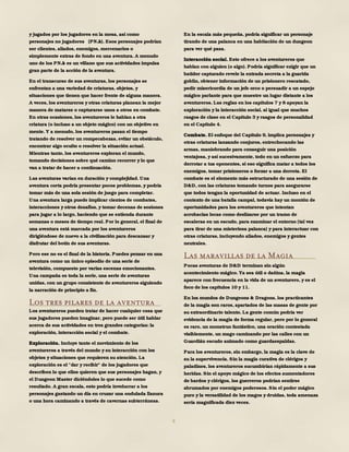 9
y jugados por los jugadores en la mesa, así como
personajes no jugadores (PNJs). Esos personajes podrían
ser clientes, aliados, enemigos, mercenarios o
simplemente extras de fondo en una aventura. A menudo
uno de los PNJs es un villano que sus actividades impulsa
gran parte de la acción de la aventura.
En el transcurso de sus aventuras, los personajes se
enfrentan a una variedad de criaturas, objetos, y
situaciones que tienen que hacer frente de alguna manera.
A veces, los aventureros y otras criaturas planean la mejor
manera de matarse o capturarse unos a otros en combate.
En otras ocasiones, los aventureros le hablan a otra
criatura (o incluso a un objeto mágico) con un objetivo en
mente. Y a menudo, los aventureros pasan el tiempo
tratando de resolver un rompecabezas, evitar un obstáculo,
encontrar algo oculto o resolver la situación actual.
Mientras tanto, los aventureros exploran el mundo,
tomando decisiones sobre qué camino recorrer y lo que
van a tratar de hacer a continuación.
Las aventuras varían en duración y complejidad. Una
aventura corta podría presentar pocos problemas, y podría
tomar más de una sola sesión de juego para completar.
Una aventura larga puede implicar cientos de combates,
interacciones y otros desafíos, y tomar decenas de sesiones
para jugar a lo largo, haciendo que se extienda durante
semanas o meses de tiempo real. Por lo general, el final de
una aventura está marcada por los aventureros
dirigiéndose de nuevo a la civilización para descansar y
disfrutar del botín de sus aventuras.
Pero ese no es el final de la historia. Puedes pensar en una
aventura como un único episodio de una serie de
televisión, compuesto por varias escenas emocionantes.
Una campaña es toda la serie, una serie de aventuras
unidas, con un grupo consistente de aventureros siguiendo
la narración de principio a fin.
Los tres pilares de la aventura
Los aventureros pueden tratar de hacer cualquier cosa que
sus jugadores pueden imaginar, pero puede ser útil hablar
acerca de sus actividades en tres grandes categorías: la
exploración, interacción social y el combate.
Exploración. Incluye tanto el movimiento de los
aventureros a través del mundo y su interacción con los
objetos y situaciones que requieren su atención. La
exploración es el "dar y recibir" de los jugadores que
describen lo que ellos quieren que sus personajes hagan, y
el Dungeon Master diciéndoles lo que sucede como
resultado. A gran escala, esto podría involucrar a los
personajes gastando un día en cruzar una ondulada llanura
o una hora caminando a través de cavernas subterráneas.
En la escala más pequeña, podría significar un personaje
tirando de una palanca en una habitación de un dungeon
para ver qué pasa.
Interacción social. Esto ofrece a los aventureros que
hablan con alguien (o algo). Podría significar exigir que un
batidor capturado revele la entrada secreta a la guarida
goblin, obtener información de un prisionero rescatado,
pedir misericordia de un jefe orco o persuadir a un espejo
mágico parlante para que muestre un lugar distante a los
aventureros. Las reglas en los capítulos 7 y 8 apoyan la
exploración y la interacción social, al igual que muchos
rasgos de clase en el Capítulo 3 y rasgos de personalidad
en el Capítulo 4.
Combate. El enfoque del Capítulo 9, implica personajes y
otras criaturas lanzando conjuros, entrechocando las
armas, maniobrando para conseguir una posición
ventajosa, y así sucesivamente, todo en un esfuerzo para
derrotar a tus oponentes, si eso significa matar a todos los
enemigos, tomar prisioneros o forzar a una derrota. El
combate es el elemento más estructurado de una sesión de
D&D, con las criaturas tomando turnos para asegurarse
que todos tengan la oportunidad de actuar. Incluso en el
contexto de una batalla campal, todavía hay un montón de
oportunidades para los aventureros que intentan
acrobacias locas como deslizarse por un tramo de
escaleras en un escudo, para examinar el entorno (tal vez
para tirar de una misteriosa palanca) y para interactuar con
otras criaturas, incluyendo aliados, enemigos y gentes
neutrales.
Las maravillas de la Magia
Pocas aventuras de D&D terminan sin algún
acontecimiento mágico. Ya sea útil o dañina, la magia
aparece con frecuencia en la vida de un aventurero, y es el
foco de los capítulos 10 y 11.
En los mundos de Dungeons & Dragons, los practicantes
de la magia son raros, apartados de las masas de gente por
su extraordinario talento. La gente común podría ver
evidencia de la magia de forma regular, pero por lo general
es raro, un monstruo fantástico, una oración contestada
visiblemente, un mago caminando por las calles con un
Guardián escudo animado como guardaespaldas.
Para los aventureros, sin embargo, la magia es la clave de
su la supervivencia. Sin la magia curativa de clérigos y
paladines, los aventureros sucumbirían rápidamente a sus
heridas. Sin el apoyo mágico de los efectos aumentadores
de bardos y clérigos, los guerreros podrían sentirse
abrumados por enemigos poderosos. Sin el poder mágico
puro y la versatilidad de los magos y druidas, toda amenaza
sería magnificada diez veces.
 