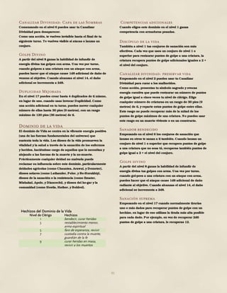 91
Canalizar Divinidad: Capa de las Sombras
Comenzando en el nivel 6 puedes usar tu Canalizar
Divinidad para desaparecer.
Como una acción, te vuelves invisible hasta el final de tu
siguiente turno. Te vuelves visible si atacas o lanzas un
conjuro.
Golpe Divino
A partir del nivel 8 ganas la habilidad de infundir de
energía divina tus golpes con arma. Una vez por turno,
cuando golpees a una criatura con un ataque con arma,
puedes hacer que el ataque cause 1d8 adicional de daño de
veneno al objetivo. Cuando alcanzas el nivel 14, el daño
adicional se incrementa a 2d8.
Duplicidad Mejorada
En el nivel 17 puedes crear hasta 4 duplicados de ti mismo,
en lugar de uno, cuando usas Invocar Duplicidad. Como
una acción adicional en tu turno, puedes mover cualquier
número de ellas hasta 30 pies (9 metros), con un rango
máximo de 120 pies (36 metros) de ti.
Dominio de la vida
El dominio de Vida se centra en la vibrante energía positiva
(una de las fuerzas fundamentales del universo) que
sustenta toda la vida. Los dioses de la vida promueven la
vitalidad y la salud a través de la sanación de los enfermos
y heridos, haciéndose cargo de aquellos que lo necesitan y
alejando a las fuerzas de la muerte y la no-muerte.
Prácticamente cualquier deidad no malvada puede
reclamar su influencia sobre este dominio, particularmente
deidades agrícolas (como Chauntea, Arawai, y Demeter),
dioses solares (como Lathander, Pelor, y Re-Horakhty),
dioses de la sanación o la resistencia (como Ilmater,
Mishakal, Apolo, y Diancecht), y dioses del ho-gar y la
comunidad (como Hestia, Hathor, y Boldrei).
Hechizos del Dominio de la Vida
Nivel de Clérigo Hechizos
1 bendecir, curar heridas
3 restablecimiento menor,
arma espiritual
5 faro de esperanza, revivir
7 custodia contra la muerte,
guardián de la fe
9 curar heridas en masa,
revivir a los muertos
Competencias adicionales
Cuando eliges este dominio en el nivel 1 ganas
competencia con armaduras pesadas.
Discípulo de la vida
También a nivel 1 tus conjuros de sanación son más
efectivos. Cada vez que uses un conjuro de nivel 1 o
superior para restaurar puntos de golpe a una criatura, la
criatura recupera puntos de golpe adicionales iguales a 2 +
el nivel del conjuro.
Canalizar divinidad: preservar vida
Empezando en el nivel 2 puedes usar tu Canalizar
Divinidad para curar a los malheridos.
Como acción, presentas tu símbolo sagrado y evocas
energía curativa que puede restaurar un número de puntos
de golpe igual a cinco veces tu nivel de clérigo. Elige
cualquier número de criaturas en un rango de 30 pies (9
metros) de ti, y reparte estos puntos de golpe entre ellas.
Este rasgo no puede recuperar más de la mitad de los
puntos de golpe máximos de una criatura. No puedes usar
este rasgo en un muerto viviente o en un constructo.
Sanador bendecido
Empezando en el nivel 6 los conjuros de sanación que
lanzas en otros te sanan a ti también. Cuando lanzas un
conjuro de nivel 1 o superior que recupera puntos de golpe
a una criatura que no seas tú, recuperas también puntos de
golpe igual a 2 + el nivel del conjuro.
Golpe divino
A partir del nivel 8 ganas la habilidad de infundir de
energía divina tus golpes con arma. Una vez por turno,
cuando gol-pees a una criatura con un ataque con arma,
puedes hacer que el ataque cause 1d8 adicional de daño
radiante al objetivo. Cuando alcanzas el nivel 14, el daño
adicional se incrementa a 2d8.
Sanación suprema
Empezando en el nivel 17 cuando normalmente tirarías
uno o más dados para recuperar puntos de golpe con un
hechizo, en lugar de eso utilizas la tirada más alta posible
para cada dado. Por ejemplo, en vez de recuperar 2d6
puntos de golpe a una criatura, le recuperas 12.
 