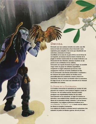 92
Druida
Elevando una vara nudosa envuelta con acebo, una elfa
invoca la furia de la tormenta y hace descender rayos
explosivos para aniquilar a los orcos que, blandiendo sus
antorchas, amenazan su bosque.
Acuclillado en la rama de un gran árbol y con la forma de
un leopardo, un humano observa desde el interior de la
jungla la extraña construcción de un templo dedicado a un
Elemental del Aire Malvado, mientras mantiene un ojo
puesto en las actividades de los cultistas.
Invocando una espada formada de puro fuego, un semielfo
carga contra un grupo de soldados esqueléticos,
rompiendo la magia antinatural que les da a esas
repugnantes criaturas un burdo semblante de vida.
Ya sea invocando a las fuerzas elementales o emulando a
las criaturas del mundo animal, los druidas son la
personificación de la resistencia, astucia y furia de la
naturaleza. Dicen no tener un dominio sobre la naturaleza.
En lugar de eso, se ven como una extensión de la voluntad
indomable de la misma.
El Poder de la Naturaleza
Los druidas reverencian la naturaleza por encima de todo,
ganando sus conjuros y otros poderes mágicos a partir de
su fuerza o de una deidad natural. Muchos druidas
persiguen una espiritualidad mística de una unión
trascendental con la naturaleza, en lugar de mostrar su
devoción a una entidad di-vina, mientras que otros sirven a
dioses de la naturaleza salvaje, animales, o de las fuerzas
elementales. Las antiguas tradiciones druídicas son a
-traste con los cultos a
los dioses en templos y santuarios.
Los conjuros de druida se orientan hacia la naturaleza y los
animales (el poder de dientes y garras, del sol y la luna,
 