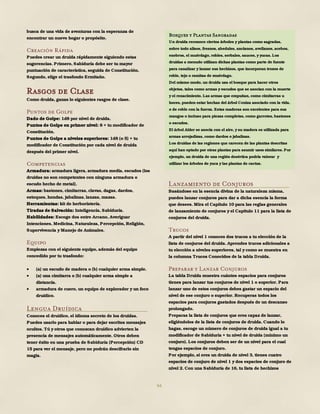 94
busca de una vida de aventuras con la esperanza de
encontrar un nuevo hogar o propósito.
Creación Rápida
Puedes crear un druida rápidamente siguiendo estas
sugerencias. Primero, Sabiduría debe ser tu mayor
puntuación de característica, seguida de Constitución.
Segundo, elige el trasfondo Ermitaño.
Rasgos de Clase
Como druida, ganas lo siguientes rasgos de clase.
Puntos de Golpe
Dado de Golpe: 1d8 por nivel de druida.
Puntos de Golpe en primer nivel: 8 + tu modificador de
Constitución.
Puntos de Golpe a niveles superiores: 1d8 (o 5) + tu
modificador de Constitución por cada nivel de druida
después del primer nivel.
Competencias
Armadura: armadura ligera, armadura media, escudos (los
druidas no son competentes con ninguna armadura o
escudo hecho de metal).
Armas: bastones, cimitarras, clavas, dagas, dardos,
estoques, hondas, jabalinas, lanzas, mazas.
Herramientas: kit de herboristería.
Tiradas de Salvación: Inteligencia, Sabiduría.
Habilidades: Escoge dos entre Arcano, Averiguar
Intenciones, Medicina, Naturaleza, Percepción, Religión,
Supervivencia y Manejo de Animales.
Equipo
Empiezas con el siguiente equipo, además del equipo
concedido por tu trasfondo:
 (a) un escudo de madera o (b) cualquier arma simple.
 (a) una cimitarra o (b) cualquier arma simple a
distancia.
 armadura de cuero, un equipo de explorador y un foco
druídico.
Lengua Druídica
Conoces el druídico, el idioma secreto de los druidas.
Puedes usarlo para hablar o para dejar escritos mensajes
ocultos. Tú y otros que conozcan druídico advierten la
presencia de mensajes automáticamente. Otros deben
tener éxito en una prueba de Sabiduría (Percepción) CD
15 para ver el mensaje, pero no podrán descifrarlo sin
magia.
Lanzamiento de Conjuros
Basándose en la esencia divina de la naturaleza misma,
puedes lanzar conjuros para dar a dicha esencia la forma
que desees. Mira el Capítulo 10 para las reglas generales
de lanzamiento de conjuros y el Capítulo 11 para la lista de
conjuros del druida.
Trucos
A partir del nivel 1 conoces dos trucos a tu elección de la
lista de conjuros del druida. Aprendes trucos adicionales a
tu elección a niveles superiores, tal y como se muestra en
la columna Trucos Conocidos de la tabla Druida.
Preparar y Lanzar Conjuros
La tabla Druida muestra cuántos espacios para conjuros
tienes para lanzar tus conjuros de nivel 1 o superior. Para
lanzar uno de estos conjuros debes gastar un espacio del
nivel de ese conjuro o superior. Recuperas todos los
espacios para conjuros gastados después de un descanso
prolongado.
Preparas la lista de conjuros que eres capaz de lanzar,
eligiéndolos de la lista de conjuros de druida. Cuando lo
hagas, escoge un número de conjuros de druida igual a tu
modificador de Sabiduría + tu nivel de druida (mínimo un
conjuro). Los conjuros deben ser de un nivel para el cual
tengas espacios de conjuro.
Por ejemplo, si eres un druida de nivel 3, tienes cuatro
espacios de conjuro de nivel 1 y dos espacios de conjuro de
nivel 2. Con una Sabiduría de 16, tu lista de hechizos
Bosques y Plantas Sangradas
Un druida reconoce ciertos árboles y plantas como sagradas,
sobre todo alisos, fresnos, abedules, ancianos, avellanos, acebos,
enebros, el muérdago, robles, serbales, sauces, y yucas. Los
druidas a menudo utilizan dichas plantas como parte de fuente
para canalizar y lanzar sus hechizos, que incorporan trozos de
roble, tejo o ramitas de muérdago.
Del mismo modo, un druida usa el bosque para hacer otros
objetos, tales como armas y escudos que se asocian con la muerte
y el renacimiento. Las armas que empuñan, como cimitarras u
hoces, pueden estar hechas del árbol Ceniza asociado con la vida,
o de roble con la fuerza. Estas maderas son excelentes para sus
mangos o incluso para piezas completas, como garrotes, bastones
o escudos.
El árbol Alder se asocia con el aire, y su madera es utilizada para
armas arrojadizas, como dardos o jabalinas.
Los druidas de las regiones que carecen de las plantas descritas
aquí han optado por otras plantas para asumir usos similares. Por
ejemplo, un druida de una región desértica podría valorar y
utilizar los árboles de yuca y las plantas de cactus.
 