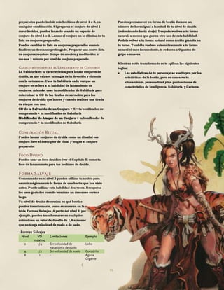 95
preparados puede incluir seis hechizos de nivel 1 o 2, en
cualquier combinación. Si preparas el conjuro de nivel 1
curar heridas, puedes lanzarlo usando un espacio de
conjuro de nivel 1 o 2. Lanzar el conjuro no lo elimina de tu
lista de conjuros preparados.
Puedes cambiar tu lista de conjuros preparados cuando
finalices un descanso prolongado. Preparar una nueva lista
de conjuros requiere tiempo de oración y meditación: al
me-nos 1 minuto por nivel de conjuro preparado.
Características para el Lanzamiento de Conjuros
La Sabiduría es tu característica para lanzar conjuros de
druida, ya que extraes tu magia de tu devoción y sintonía
con la naturaleza. Usas tu Sabiduría cada vez que un
conjuro se refiera a tu habilidad de lanzamiento de
conjuros. Además, usas tu modificador de Sabiduría para
determinar la CD de las tiradas de salvación para los
conjuros de druida que lances y cuando realices una tirada
de ataque con uno.
CD de la Salvación de un Conjuro = 8 + tu bonificador de
competencia + tu modificador de Sabiduría
Modificador de Ataque de un Conjuro = tu bonificador de
competencia + tu modificador de Sabiduría
Conjuración Ritual
Puedes lanzar conjuros de druida como un ritual si ese
conjuro lleve el descriptor de ritual y tengas el conjuro
preparado.
Foco Divino
Puedes usar un foco druídico (ver el Capítulo 5) como tu
foco de lanzamiento para tus hechizos de druida.
Forma Salvaje
Comenzando en el nivel 2 puedes utilizar tu acción para
asumir mágicamente la forma de una bestia que has visto
antes. Puede utilizar esta habilidad dos veces. Recuperas
los usos gastados cuando terminas un descanso corto o
largo.
Tu nivel de druida determina en qué bestias
puedes transformarte, como se muestra en la
tabla Formas Salvajes. A partir del nivel 2, por
ejemplo, puedes transformarse en cualquier
animal con un valor de desafío de 1/4 o menor
que no tenga velocidad de vuelo o de nado.
Puedes permanecer en forma de bestia durante un
número de horas igual a la mitad de tu nivel de druida
(redondeando hacia abajo). Después vuelves a tu forma
natural, a menos que gastes otro uso de esta habilidad.
Podrás volver a tu forma natural como acción gratuita en
tu turno. También vuelves automáticamente a tu forma
natural si caes inconsciente, te reducen a 0 puntos de
golpe o mueres.
Mientras estés transformado se te aplican las siguientes
reglas:
 Las estadísticas de tu personaje se sustituyen por las
estadísticas de la bestia, pero se conserva tu
alineamiento, personalidad y tus puntuaciones de
característica de Inteligencia, Sabiduría, y Carisma.
Formas Salvajes
Nivel VD
máximo
Limitaciones Ejemplo
2 1/4 Sin velocidad de
natación o de vuelo
Lobo
4 1/2 Sin velocidad de vuelo Cocodrilo
8 1 - Águila
Gigante
 