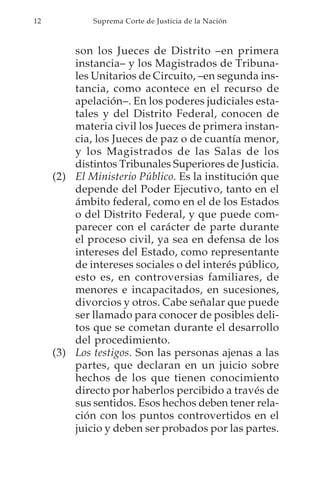 12           Suprema Corte de Justicia de la Nación



         son los Jueces de Distrito –en primera
         instancia– y los Magistrados de Tribuna-
         les Unitarios de Circuito, –en segunda ins-
         tancia, como acontece en el recurso de
         apelación–. En los poderes judiciales esta-
         tales y del Distrito Federal, conocen de
         materia civil los Jueces de primera instan-
         cia, los Jueces de paz o de cuantía menor,
         y los Magistrados de las Salas de los
         distintos Tribunales Superiores de Justicia.
     (2) El Ministerio Público. Es la institución que
         depende del Poder Ejecutivo, tanto en el
         ámbito federal, como en el de los Estados
         o del Distrito Federal, y que puede com-
         parecer con el carácter de parte durante
         el proceso civil, ya sea en defensa de los
         intereses del Estado, como representante
         de intereses sociales o del interés público,
         esto es, en controversias familiares, de
         menores e incapacitados, en sucesiones,
         divorcios y otros. Cabe señalar que puede
         ser llamado para conocer de posibles deli-
         tos que se cometan durante el desarrollo
         del procedimiento.
     (3) Los testigos. Son las personas ajenas a las
         partes, que declaran en un juicio sobre
         hechos de los que tienen conocimiento
         directo por haberlos percibido a través de
         sus sentidos. Esos hechos deben tener rela-
         ción con los puntos controvertidos en el
         juicio y deben ser probados por las partes.
 