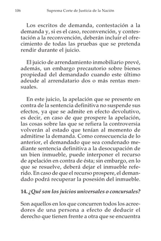 106              Suprema Corte de Justicia de la Nación



        Los escritos de demanda, contestación a la
      demanda y, si es el caso, reconvención, y contes-
      tación a la reconvención, deberán incluir el ofre-
      cimiento de todas las pruebas que se pretenda
      rendir durante el juicio.

        El juicio de arrendamiento inmobiliario prevé,
      además, un embargo precautorio sobre bienes
      propiedad del demandado cuando este último
      adeude al arrendatario dos o más rentas men-
      suales.

         En este juicio, la apelación que se presente en
      contra de la sentencia definitiva no suspende sus
      efectos, ya que se admite en efecto devolutivo,
      es decir, en caso de que prospere la apelación,
      las cosas sobre las que se refiera la controversia
      volverán al estado que tenían al momento de
      admitirse la demanda. Como consecuencia de lo
      anterior, el demandado que sea condenado me-
      diante sentencia definitiva a la desocupación de
      un bien inmueble, puede interponer el recurso
      de apelación en contra de ésta; sin embargo, en lo
      que se resuelve, deberá dejar el inmueble refe-
      rido. En caso de que el recurso prospere, el deman-
      dado podrá recuperar la posesión del inmueble.

      14. ¿Qué son los juicios universales o concursales?

      Son aquellos en los que concurren todos los acree-
      dores de una persona a efecto de deducir el
      derecho que tienen frente a otra que se encuentra
 