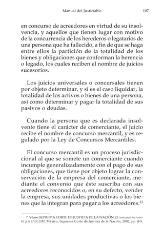 Manual del Justiciable                                  107



en concurso de acreedores en virtud de su insol-
vencia, y aquellos que tienen lugar con motivo
de la concurrencia de los herederos o legatarios de
una persona que ha fallecido, a fin de que se haga
entre ellos la partición de la totalidad de los
bienes y obligaciones que conforman la herencia
o legado, los cuales reciben el nombre de juicios
sucesorios.

  Los juicios universales o concursales tienen
por objeto determinar, y si es el caso liquidar, la
totalidad de los activos o bienes de una persona,
así como determinar y pagar la totalidad de sus
pasivos o deudas.

  Cuando la persona que es declarada insol-
vente tiene el carácter de comerciante, el juicio
recibe el nombre de concurso mercantil, y es re-
gulado por la Ley de Concursos Mercantiles.

   El concurso mercantil es un proceso jurisdic-
cional al que se somete un comerciante cuando
incumple generalizadamente con el pago de sus
obligaciones, que tiene por objeto lograr la con-
servación de la empresa del comerciante, me-
diante el convenio que éste suscriba con sus
acreedores reconocidos o, en su defecto, vender
la empresa, sus unidades productivas o los bie-
nes que la integran para pagar a los acreedores.23

    23
       Véase SUPREMA CORTE DE JUSTICIA DE LA NACIÓN, El concurso mercan-
til y el IFECOM, México, Suprema Corte de Justicia de la Nación, 2002, pp. 8-9.
 
