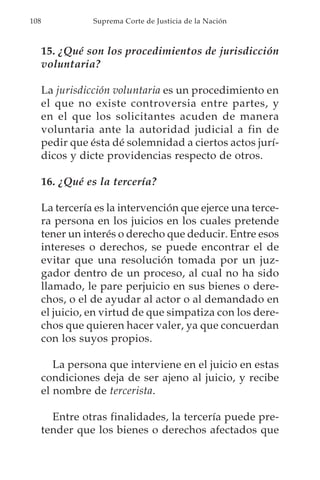 108              Suprema Corte de Justicia de la Nación



      15. ¿Qué son los procedimientos de jurisdicción
      voluntaria?

      La jurisdicción voluntaria es un procedimiento en
      el que no existe controversia entre partes, y
      en el que los solicitantes acuden de manera
      voluntaria ante la autoridad judicial a fin de
      pedir que ésta dé solemnidad a ciertos actos jurí-
      dicos y dicte providencias respecto de otros.

      16. ¿Qué es la tercería?

      La tercería es la intervención que ejerce una terce-
      ra persona en los juicios en los cuales pretende
      tener un interés o derecho que deducir. Entre esos
      intereses o derechos, se puede encontrar el de
      evitar que una resolución tomada por un juz-
      gador dentro de un proceso, al cual no ha sido
      llamado, le pare perjuicio en sus bienes o dere-
      chos, o el de ayudar al actor o al demandado en
      el juicio, en virtud de que simpatiza con los dere-
      chos que quieren hacer valer, ya que concuerdan
      con los suyos propios.

         La persona que interviene en el juicio en estas
      condiciones deja de ser ajeno al juicio, y recibe
      el nombre de tercerista.

        Entre otras finalidades, la tercería puede pre-
      tender que los bienes o derechos afectados que
 