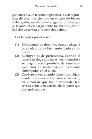 Manual del Justiciable           109



pertenecen a un tercero, regresen a la esfera jurí-
dica de éste, por ejemplo en el caso de bienes
embargados, en donde el juzgador ordena que
se levante el embargo sobre los bienes propie-
dad del tercerista y le sean devueltos.

  Las tercerías pueden ser:

  (1) Excluyentes de dominio, cuando alega la
      propiedad de un bien embargado en un
      juicio.
  (2) Excluyentes de preferencia, cuando el
      tercerista alega que tiene mejor derecho a
      ser pagado con el producto del remate en
      ejecución de sentencia, de los bienes
      embargados en el juicio.
  (3) Coadyuvantes, cuando tienen por objeto
      ayudar a alguna de las partes en el juicio,
      en virtud de que los intereses del ter-
      cerista coinciden con los de la parte que
      pretende ayudar.
 