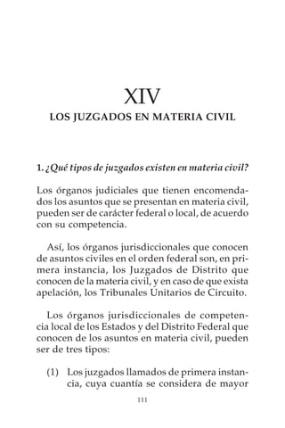 XIV
   LOS JUZGADOS EN MATERIA CIVIL




1. ¿Qué tipos de juzgados existen en materia civil?

Los órganos judiciales que tienen encomenda-
dos los asuntos que se presentan en materia civil,
pueden ser de carácter federal o local, de acuerdo
con su competencia.

  Así, los órganos jurisdiccionales que conocen
de asuntos civiles en el orden federal son, en pri-
mera instancia, los Juzgados de Distrito que
conocen de la materia civil, y en caso de que exista
apelación, los Tribunales Unitarios de Circuito.

   Los órganos jurisdiccionales de competen-
cia local de los Estados y del Distrito Federal que
conocen de los asuntos en materia civil, pueden
ser de tres tipos:

  (1) Los juzgados llamados de primera instan-
      cia, cuya cuantía se considera de mayor
                        111
 